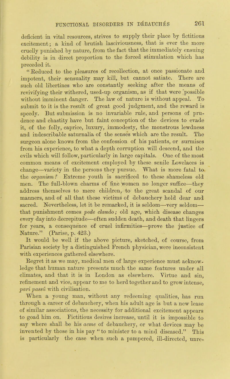 deficient in vital resources, strives to supply tlieir place by fictitious excitement; a kind of brutish lasciviousness, that is ever the more cruelly punished by nature, from the fact that the immediately ensuing debility is in direct proportion to the forced stimulation which has preceded it. “Reduced to the pleasures of recollection, at once passionate and impotent, their sensuality may kill, but cannot satiate. There are such old libertines who are constantly seeking after the means of revivifying their withered, used-up organism, as if that were 'possible without imminent danger. The law of nature is without appeal. To submit to it is the result of great good judgment, and the reward is speedy. But submission is no invariable rale, and persons of pru- dence and chastity have but faint conception of the devices to evade it, of the folly, caprice, luxury, immodesty, the monstrous lewdness and indescribable saturnalia of the senses which are the result. The surgeon alone knows from the confession of his patients, or surmises from his experience, to what a depth corruption will descend, and the evils which will follow, particularly in large capitals. One of the most common means of excitement employed by these senile Lovelaces is change—variety in the persons they pursue. What is more fatal to the organism? Extreme youth is sacrificed to these shameless old men. The full-blown charms of fine women no longer suffice—they address themselves to mere children, to the great scandal of our manners, and of all that these victims of debauchery hold dear and sacred. Nevertheless, let it be remarked, it is seldom—very seldom— that punishment comes pede claudo; old age, which disease changes every day into decrepitude—often sudden death, and death that lingers for years, a consequence of cruel infirmities—prove the justice of Nature.” (Parise, p. 423.) It would be well if the above picture, sketched, of course, from Parisian society by a distinguished French physician, were inconsistent with experiences gathered elsewhere. Regret it as we may, medical men of large experience must acknow- ledge that human nature presents much the same features under all climates, and that it is in London as elsewhere. Virtue and sin, refinement and vice, appear to me to herd together and to grow intense, pari passu with civilisation. When a young man, without any redeeming qualities, has run through a career of debauchery, when his adult age is but a new lease of similar associations, the necessity for additional excitement appears to goad him on. Fictitious desires increase, until it is impossible to say where shall be his acme of debauchery, or what devices may be invented by those in his pay “ to minister to a mind diseased.” This is particularly the case when such a pampered, ill-directed, unre-