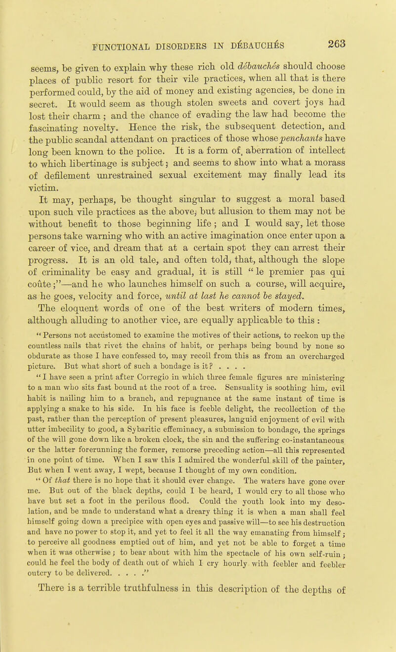 seems, be given to explain why these rich old debauches should choose places of public resort for their vile practices, when all that is there performed could, by the aid of money and existing agencies, be done in secret. It would seem as though stolen sweets and covert joys had lost their charm ; and the chance of evading the law had become the fascinating novelty. Hence the risk, the subsequent detection, and the public scandal attendant on practices of those whose penchants have long been known to the police. It is a form of. aberration of intellect to which libertinage is subject j and seems to show into what a morass of defilement unrestrained sexual excitement may finally lead its victim. It may, perhaps, be thought singular to suggest a moral based upon such vile practices as the above, but allusion to them may not be without benefit to those beginning life ; and I would say, let those persons take warning who with an active imagination once enter upon a career of vice, and dream that at a certain spot they can arrest their progress. It is an old tale, and often told, that, although the slope of criminality be easy and gradual, it is still “ le premier pas qui coute—and he who launches himself on such a course, will acquire, as he goes, velocity and force, until at last he cannot be stayed. The eloquent words of one of the best writers of modern times, although alluding to another vice, are equally applicable to this : “ Persons not accustomed to examine the motives of their actions, to reckon up the countless nails that rivet the chains of habit, or perhaps being hound by none so obdurate as those I have confessed to, may recoil from this as from an overcharged picture. But what short of such a bondage is it ? . . . . “I have seen a print after Corregio in which three female figures are ministering to a man who sits fast bound at the root of a tree. Sensuality is soothing him, evil habit is nailing him to a branch, and repugnance at the same instant of time is applying a snake to his side. In his face is feeble delight, the recollection of the past, rather than the perception of present pleasures, languid enjoyment of evil with utter imbecility to good, a Sybaritic effeminacy, a submission to bondage, the springs of the will gone down like a broken clock, the sin and the suffering co-instantaneous or the latter forerunning the former, remorse preceding action—all this represented in one point of time. When I saw this I admired the wonderful skill of the painter. But when I went away, I wept, because I thought of my own condition. “ Of that there is no hope that it should ever change. The waters have gone over me. But out of the black depths, could I be heard, I would cry to all those who have but set a foot in the perilous flood. Could the youth look into my deso- lation, and be made to understand what a dreary thing it is when a man shall feel himself going down a precipice with open eyes and passive will—to see his destruction and have no power to stop it, and yet to feel it all the way emanating from himself; to perceive all goodness emptied out of him, and yet not be able to forget a time when it was otherwise; to bear about with him the spectacle of his own self-ruin ; could he feel the body of death out of which I cry hourly with feebler and feebler outcry to be delivered ” There is a terrible truthfulness in this description of the depths of