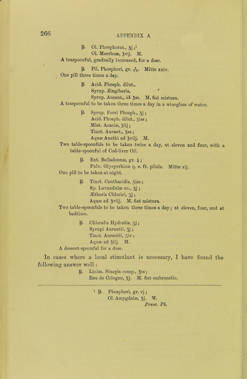 P 01. Phosphorafc., 5j 01. Morrhuao, ^vij. M. A teaspoonful, gradually increased, for a dose. P Pil. Phosphor!, gr. Mitte xxiv, One pill three times a day. P Acid. Phosph. dilut., Syrup. Zingiberis, ' Syrup. Aurant., aa Jss. M. fiat mistura. A teaspoonful to be taken three times a day in a wineglass of water. P Syrup. Ferri Phosph., 3j ; Acid. Phosph. dilut., 5iss j Mist. Acacise, giij; Tinct. Aurant., gss; Aquae Auethi ad ^viij. M. Two table-spoonfuls to be taken twice a day, at eleven and four, with a table-spoonful of Cod-liver Oil. P Ext. Belladonnae, gr. i; Pulv. Glycyrrhizae q. s. ft. pilula. Mitte xij. One pill to be taken at night. P Tinct. Cantharidis, 5iss ; Sp. Lavandulae co., §j ; jEtheris Chlorici, ; Aquae ad Iviij. M. fiat mistura. Two table-spoonfuls to be taken three times a day; at eleven, four, and at bedtime. P Chloralis Hydratis, 5j; Syrupi Aurantii, Aj; Tinct. Aurantii, 5iv ; Aquae ad §iij. M. A dessert-spoonful for a dose. In cases where a local stimulant is necessary, I have found the following answer well: P Linim. Sinapis comp., §ss; Eau de Cologne, sj. M. fiat embrocatio. 1 p Phosphori, gr. vj ; 01. Amygdala3, 3,]'. M. Truss. Ph.