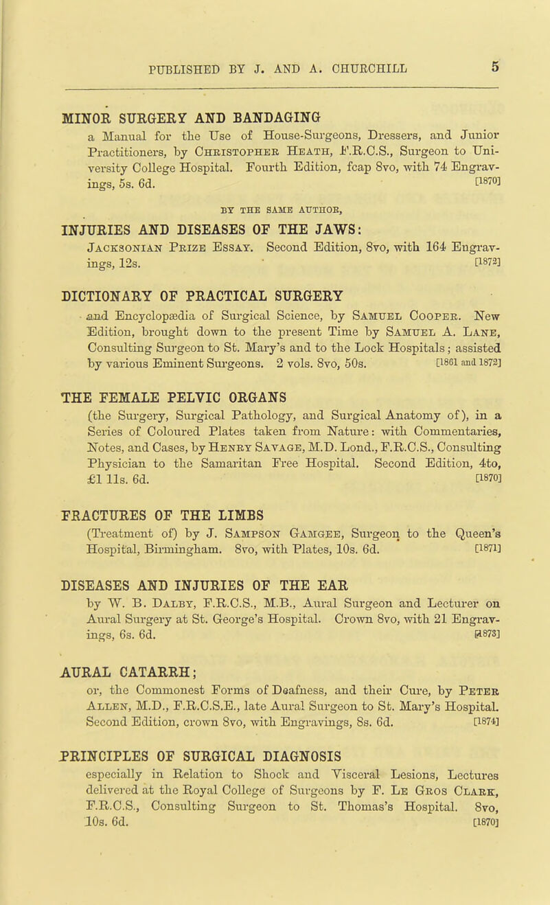 MINOR SURGERY AND BANDAGING a Manual for tlie Use of House-Surgeons, Dressers, and Junior Practitioners, by Christopher Heath, P.R.C.S., Surgeon to Uni- versity College Hospital. Fourtli Edition, fcap 8vo, with 74 Engrav- ings, 5s. 6d. [1870] BY THE SAME AUTHOR, INJURIES AND DISEASES OE THE JAWS: Jacksonian Prize Essay. Second Edition, 8vo, with 164 Engrav- ings, 12s. ' [1872] DICTIONARY OF PRACTICAL SURGERY and Encyclopaedia of Surgical Science, by Samuel Cooper. New Edition, brought down to the present Time by Samuel A. Lane, Consulting Surgeon to St. Mary’s and to the Lock Hospitals; assisted by various Eminent Surgeons. 2 vols. Svo, 50s. [1881 and 1872] THE FEMALE PELVIC ORGANS (the Surgery, Surgical Pathology, and Surgical Anatomy of), in a Series of Coloured Plates taken from Nature: with Commentaries, Notes, and Cases, by Henry Savage, M.D. Lond., F.R.C.S., Consulting Physician to the Samaritan Free Hospital. Second Edition, 4to, £1 11s. 6d. U870] FRACTURES OF THE LIMBS (Treatment of) by J. Sampson Gamgee, Surgeon to the Queen’s Hospital, Birmingham. 8vo, with Plates, 10s. 6d. [1871] DISEASES AND INJURIES OF THE EAR by W. B. Dalby, F.R.C.S., M.B., Aural Surgeon and Lecturer on Aural Surgery at St. George’s Hospital. Crown Svo, with 21 Engrav- ings, 6s. 6d. IH873] AURAL CATARRH; or, the Commonest Forms of Deafness, and their Cure, by Peter Allen, M.D., F.R.C.S.E., late Aural Surgeon to St. Mary’s Hospital. Second Edition, crown 8vo, with Engravings, Ss. 6d. [1874] PRINCIPLES OF SURGICAL DIAGNOSIS especially in Relation to Shock and Visceral Lesions, Lectures delivered at the Royal College of Surgeons by F. Le Gros Clark, F.R.C.S., Consulting Surgeon to St. Thomas’s Hospital. 8vo, 10s. 6d. [1870]
