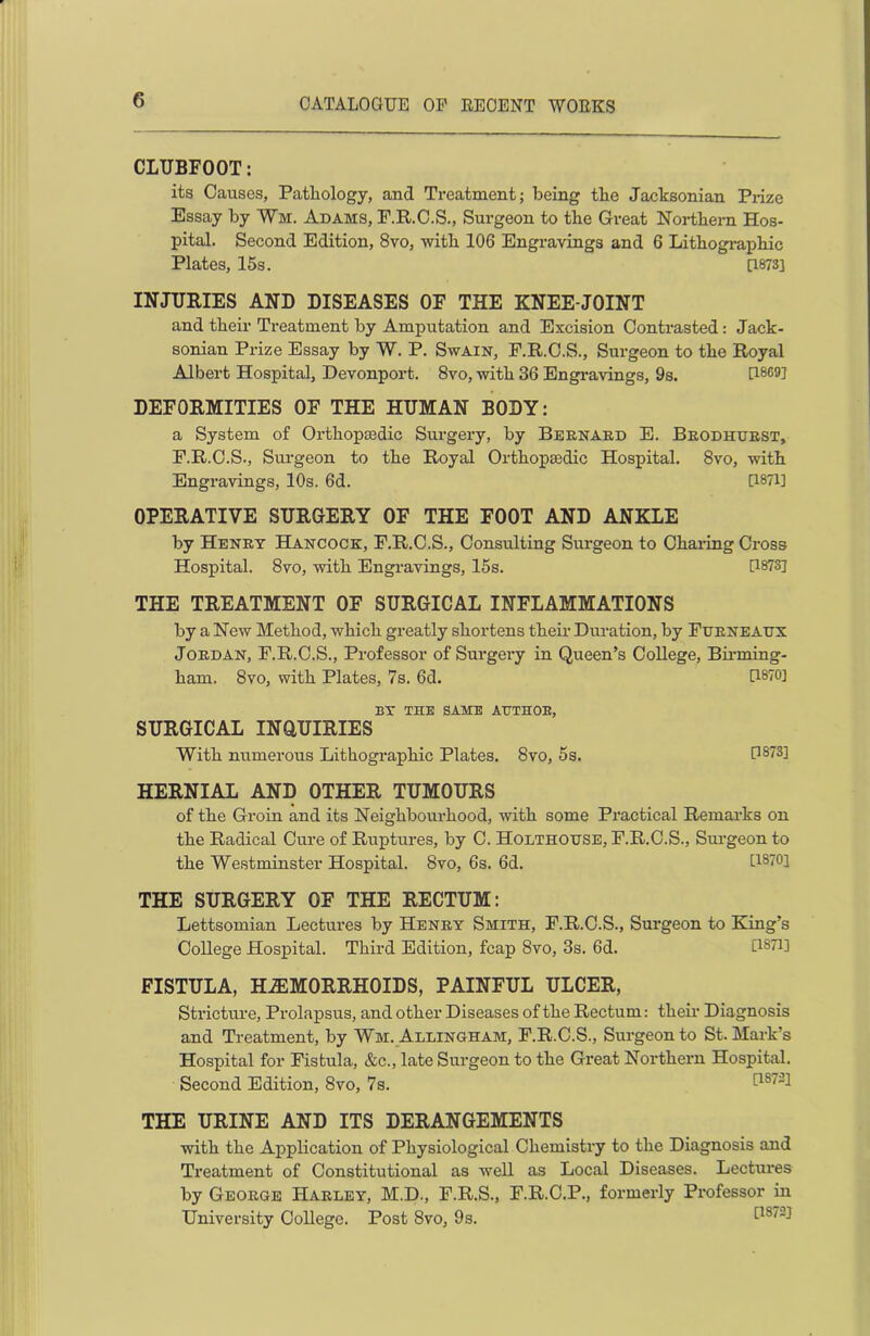 CLUBFOOT: its Causes, Pathology, and Treatment; being the Jacksonian Prize Essay by Wm. Adams, F.R.C.S., Surgeon to the Great Northern Hos- pital. Second Edition, 8vo, with 106 Engravings and 6 Lithographic Plates, 15s. [1873] INJURIES AND DISEASES OF THE KNEE-JOINT and their Treatment by Amputation and Excision Contrasted: Jack- sonian Prize Essay by W. P. Swain, F.R.C.S., Surgeon to the Royal Albert Hospital, Devonport. 8vo, with 36 Engravings, 9s. 0869] DEFORMITIES OF THE HUMAN BODY: a System of Orthopaedic Surgery, by Bernard E. Brodhtjrst, F.R.C.S., Surgeon to the Royal Orthopaedic Hospital. 8vo, with Engravings, 10s. 6d. 0871] OPERATIVE SURGERY OF THE FOOT AND ANKLE by Henry Hancock, F.R.C.S., Consulting Surgeon to Charing Cross Hospital. 8vo, with Engravings, 15s. 0873] THE TREATMENT OF SURGICAL INFLAMMATIONS by a New Method, which greatly shortens their Duration, by Furneaux Jordan, F.R.C.S., Professor of Surgery in Queen’s College, Birming- ham. 8vo, with Plates, 7s. 6d. 0870] BY THE SAME AUTHOR, SURGICAL INQUIRIES With numerous Lithographic Plates. 8vo, 5s. 0873] HERNIAL AND OTHER TUMOURS of the Groin and its Neighbourhood, with some Practical Remarks on the Radical Cure of Ruptures, by C. Holthouse, P.R.C.S., Surgeon to the Westminster Hospital. 8vo, 6s. 6d. 0870] THE SURGERY OF THE RECTUM: Lettsomian Lectures by Henry Smith, F.R.C.S., Surgeon to King’s College Hospital. Third Edition, fcap 8vo, 3s. 6d. 0871] FISTULA, HAEMORRHOIDS, PAINFUL ULCER, Stricture, Prolapsus, and other Diseases of the Rectum: their Diagnosis and Treatment, by Wm. Allingham, F.R.C.S., Surgeon to St. Mark’s Hospital for Fistula, &c., late Surgeon to the Great Northern Hospital. Second Edition, 8vo, 7s. THE URINE AND ITS DERANGEMENTS with the Application of Physiological Chemistry to the Diagnosis and Treatment of Constitutional as well as Local Diseases. Lectures by George Harley, M.D., F.R.S., F.R.C.P., formerly Professor in University College. Post 8vo, 9s.