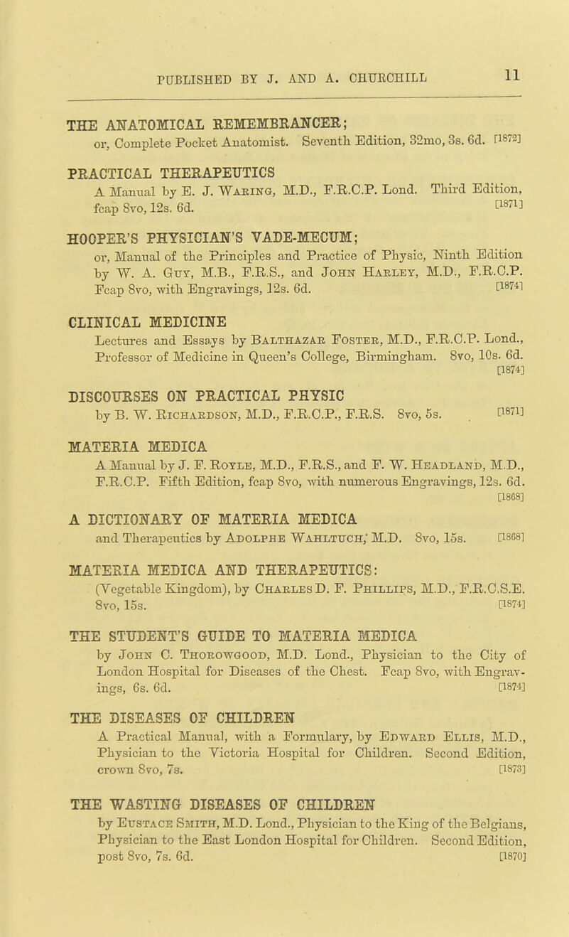 THE ANATOMICAL REMEMBRANCER; or. Complete Pocket Anatomist. Seventh Edition, 32mo, 3s. 6d. rW2] PRACTICAL THERAPEUTICS A Manual by E. J. Waking, M.D., F.R.C.P. Lond. Third Edition, fcap 8vo, 12s. 6d. [18713 HOOPER’S PHYSICIAN’S VADE-MECUM; or, Manual of the Principles and Practice of Physic, Ninth Edition by W. A. Guy, M.B., F.R.S., and John Hakley, M.D., F.R.C.P. Fcap 8vo, with Engravings, 12s. 6d. 118741 CLINICAL MEDICINE Lectures and Essays by Balthazar Foster, M.D., F.R.C.P. Lond., Professor of Medicine in Queen’s College, Birmingham. 8vo, 10s. 6d. [1874] DISCOURSES ON PRACTICAL PHYSIC by B. W. Richardson, M.D., F.R.C.P., F.R.S. 8vo, 5s. t1871! MATERIA MEDICA A Manual by J. F. Royle, M.D., F.R.S., and F. W. Headland, M.D., F.R.C.P. Fifth Edition, fcap 8vo, with numerous Engravings, 12s. 6d. [1868] A DICTIONARY OF MATERIA MEDICA and Therapeutics by Adolphe Wahltdch; M.D. 8vo, 15s. [1868] MATERIA MEDICA AND THERAPEUTICS: (Vegetable Kingdom), by Charles D. F. Phillips, M.D., F.R.C.S.E. 8yo, 15s. [1874] THE STUDENT’S GUIDE TO MATERIA MEDICA by John C. Thorowgood, M.D. Lond., Physician to the City of London Hospital for Diseases of the Chest. Fcap 8vo, with Engrav- ings, 6s. 6d. [1874] THE DISEASES OF CHILDREN A Practical Manual, with a Formulary, by Edward Ellis, M.D., Physician to the Victoria Hospital for Children. Second Edition, crown 8vo, 7s. [1873] THE WASTING DISEASES OF CHILDREN by Eustace Smith, M.D. Lond., Physician to the King of the Belgians, Physician to the East London Hospital for Children. Second Edition, post 8vo, 7s. 6d. [1870]