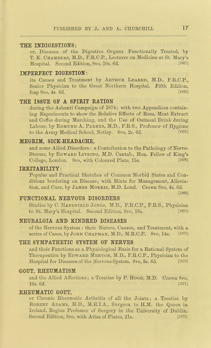 THE INDIGESTIONS; or, Diseases of tlie Digestive Organs Functionally Treated, by T. K. Chambers, M.D., F.R.C.P., Lecturer on Medicine at St. Mary’s Hospital. Second Edition, 8vo, 10s. 6d. 08G7] IMPERFECT DIGESTION: its Causes and Treatment by Arthur Leared, M.D., F.R.C.P., Senior Physician to the Great Northern Hospital. Fifth Edition, fcap Svo, 4s. 6d. [1870] THE ISSUE OF A SPIRIT RATION during the Ashanti Campaign of 1874; with two Appendices contain- ing Experiments to show the Relative Effects of Rum, Meat Extract and Coffee during Marching, and the Use of Oatmeal Drink during Labour, by Edmund A. Parkes, M.D., F.R S., Professor of Hygiene to the Army Medical School, Netley. Svo, 2s. 6d. [1875] MEGRIM, SICK-HEADACHE, and some Allied Disorders : a Contribution to the Pathology of Nerve- Storms, by Edward Liveing, M.D. Cantab., Hon. Fellow of King’s College, London. Svo, with Coloured Plate, 15s. [1878] IRRITABILITY: Popular and Practical Sketches of Common Morbid States and Con- ditions bordering on Disease; with Hints for Management, Allevia- tion, and Cure, by James Morris, M.D. Lond. Crown Svo, 4s. 6d. [1868] FUNCTIONAL NERVOUS DISORDERS Studies by C. Handfield Jones, M.B., F.R.C.P., F.R.S., Physician to St. Mary’s Hospital. Second Edition, Svo, 18s. [1870] NEURALGIA AND KINDRED DISEASES of the Nervous System : their Nature, Causes, and Treatment, with a series of Cases, by John Chapman, M.D., M.R.C.P. Svo, 14s. 0873] THE SYMPATHETIC SYSTEM OF NERVES and their Functions as a Physiological Basis for a Rational System of Therapeutics by Edward Meryon, M.D., F.R.C.P., Physician to the Hospital for Diseases of the Nervous System. Svo, 3s. 6d. [1872] GOUT, RHEUMATISM and the Allied Affections; a Treatise by P. Hood, M.D. Crown 8vo, 10s. 6d. [1871] RHEUMATIC GOUT, or Chronic Rheumatic Arthritis of all the Joints ; a Treatise by Robert Adams, M.D., M.R.I.A., Surgeon to H.M. the Queen in Ireland, Regius Professor of Surgery in the University of Dublin. Second Edition, 8vo, with Atlas of Plates, 21s. 0872]