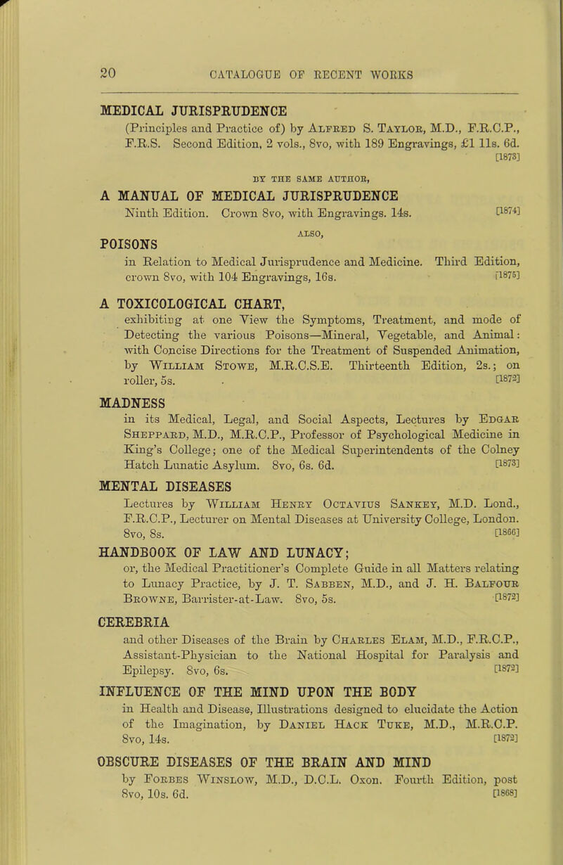 MEDICAL JURISPRUDENCE (Principles and Practice of) by Alfred S. Taylor, M.D., P.R.C.P., F.R.S. Second Edition, 2 vols., 8vo, with 189 Engravings, £1 11s. 6d. [1873] BY TIIE SAME AUTHOR, A MANUAL OF MEDICAL JURISPRUDENCE Ninth Edition. Crown 8vo, with. Engravings. 14s. 0874] ALSO, POISONS in Relation to Medical Jurisprudence and Medicine. Third Edition, crown 8vo, with 104 Engravings, 16s. O875] A TOXICOLOGICAL CHART, exhibiting at one Yiew the Symptoms, Treatment, and mode of Detecting the various Poisons—Mineral, Yegetable, and Animal: with Concise Directions for the Treatment of Suspended Animation, by William Stowe, M.R.C.S.E. Thirteenth Edition, 2s.; on roller, 5s. . [1872] MADNESS in its Medical, Legal, and Social Aspects, Lectures by Edgar Sheppard, M.D., M.R.C.P., Professor of Psychological Medicine in King’s College; one of the Medical Superintendents of the Colney Hatch Lunatic Asylum. 8vo, 6s. 6d. [1873] MENTAL DISEASES Lectures by William Henry Octavius Sankey, M.D. Lond., F.R.C.P., Lecturer on Mental Diseases at University College, London. 8vo, 8s. [18CG] HANDBOOK OF LAW AND LUNACY; or, the Medical Practitioner’s Complete Guide in all Matters relating to Lunacy Practice, by J. T. Sabben, M.D., and J. H. Balfour Browne, Barrister-at-Law. 8vo, 5s. [1872] CEREBRIA and other Diseases of the Brain by Charles Elam, M.D., F.R.C.P., Assistant-Physician to the National Hospital for Paralysis and Epilepsy. Svo, 6s. [1872] INFLUENCE OF THE MIND UPON THE BODY in Health and Disease, Illustrations designed to elucidate the Action of the Imagination, by Daniel Hack Tuke, M.D., M.R.C.P. Svo, 14s. 0872] OBSCURE DISEASES OF THE BRAIN AND MIND by Forbes Winslow, M.D., D.C.L. Oxon. Fourth Edition, post SVO, 10s. 6d. [1868]