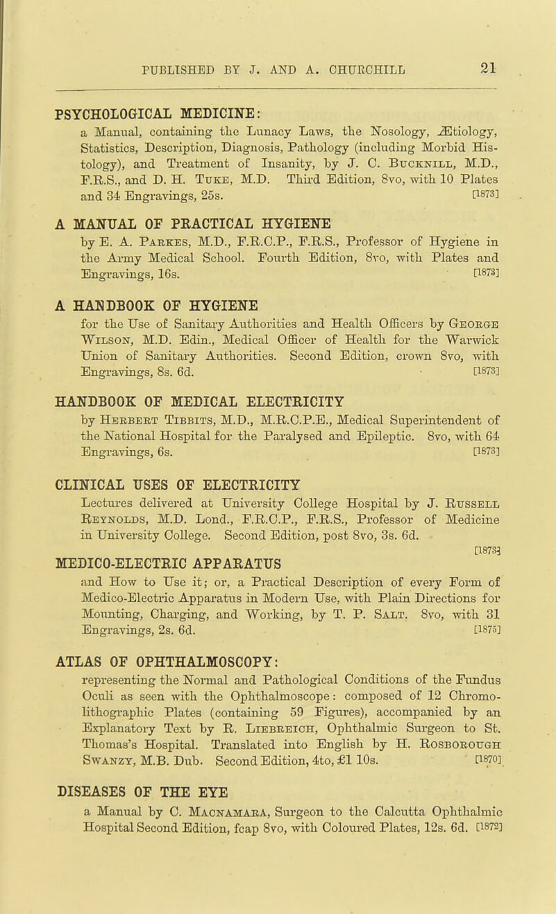 PSYCHOLOGICAL MEDICINE: a Manual, containing the Lunacy Laws, the Nosology, Aetiology, Statistics, Description, Diagnosis, Pathology (including Morbid His- tology), and Treatment of Insanity, by J. 0. Bucknill, M.D., F.R.S., and D. H. Tuke, M.D. Third Edition, 8vo, with 10 Plates and 34 Engravings, 25s. [1873] A MANUAL OF PRACTICAL HYGIENE by E. A. Parkes, M.D., F.R.C.P., F.R.S., Professor of Hygiene in the Army Medical School. Fourth Edition, 8vo, with Plates and Engravings, 16s. [1873] A HANDBOOK OF HYGIENE for the Use of Sanitary Authorities and Health Officers by Georg-e Wilson, M.D. Edin., Medical Officer of Health for the Warwick Union of Sanitary Authorities. Second Edition, crown 8vo, with Engravings, 8s. 6d. [1873] HANDBOOK OF MEDICAL ELECTRICITY by Herbert Tibbits, M.D., M.R.C.P.E., Medical Superintendent of the National Hospital for the Paralysed and Epileptic. 8vo, with 64 Engravings, 6s. [1873] CLINICAL USES OF ELECTRICITY Lectures delivered at University College Hospital by J. Russell Reynolds, M.D. Lond., F.R.O.P., F.R.S., Professor of Medicine in University College. Second Edition, post 8vo, 3s. 6d. [1873] MEDICO-ELECTRIC APPARATUS and How to Use it; or, a Practical Description of every Form of Medico-Electric Apparatus in Modern Use, with Plain Directions for Mounting, Charging, and Working, by T. P. Salt. 8vo, with 31 Engravings, 2s. 6d. [1875] ATLAS OF OPHTHALMOSCOPY: representing the Normal and Pathological Conditions of the Fundus Oculi as seen with the Ophthalmoscope: composed of 12 Chromo- lithographic Plates (containing 59 Figures), accompanied by an Explanatory Text by R. Liebreich, Ophthalmic Surgeon to St. Thomas’s Hospital. Translated into English by H. Rosborough Swanzy, M.B. Dub. Second Edition, 4to, £1 10s. W] DISEASES OF THE EYE a Manual by C. Macnamara, Surgeon to the Calcutta Ophthalmic Hospital Second Edition, fcap 8vo, with Coloured Plates, 12s. 6d. [1872]