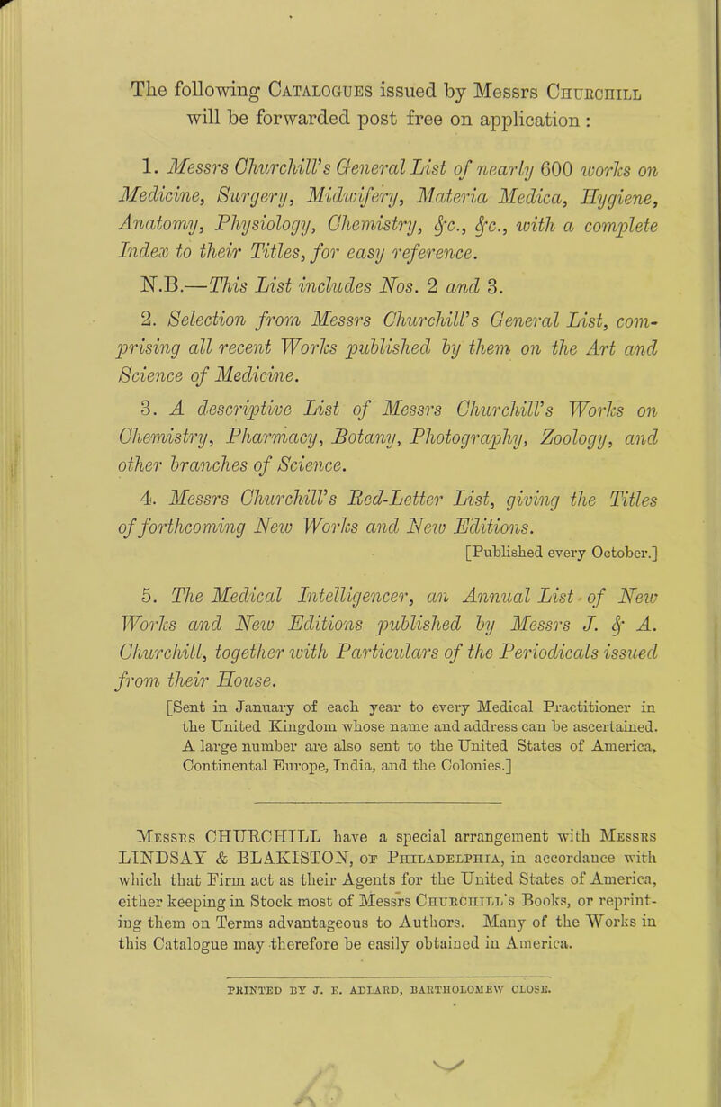 The following Catalogues issued by Messrs Churchill will be forwarded post free on application : 1. Messrs Churchill's General List of nearly 600 ivories on Medicine, Surgery, Midwifery, Materia Medica, Hygiene, Anatomy, Physiology, Chemistry, Sfc., Sfc., with a complete Index to their Titles, for easy reference. JN\B.—This List includes Nos. 2 and 3. 2. Selection from Messrs Churchill's General List, com- prising all recent Works published by them on the Art and Science of Medicine. 3. A descriptive List of Messrs Churchill's Works on Chemistry, Pharmacy, Botany, Photography, Zoology, and other branches of Science. 4. Messrs Churchill's Red-Letter List, giving the Titles of forthcoming Neiv Works and New Editions. [Published every October.] 5. The Medical Intelligencer, an Annual List of New Works ancl New Editions published by Messrs J. Sf A. Churchill, together with Particidars of the Periodicals issued from their House. [Sent in January of each year to every Medical Practitioner in tbe United Kingdom -whose name and address can be ascertained. A large number are also sent to the United States of America, Continental Europe, India, and the Colonies.] Messes CHUKCHILL have a special arrangement with Messes LINDSAY & BLAKISTON, or Philadelphia, in accordance with which that Firm act as their Agents for the United States of America, either keeping in Stock most of Messrs Chueciiill’s Books, or reprint- ing them on Terms advantageous to Authors. Many of the Works in this Catalogue may therefore be easily obtained in America. PAINTED BY J. E. ADLARD, BARTHOLOMEW CLOSE.