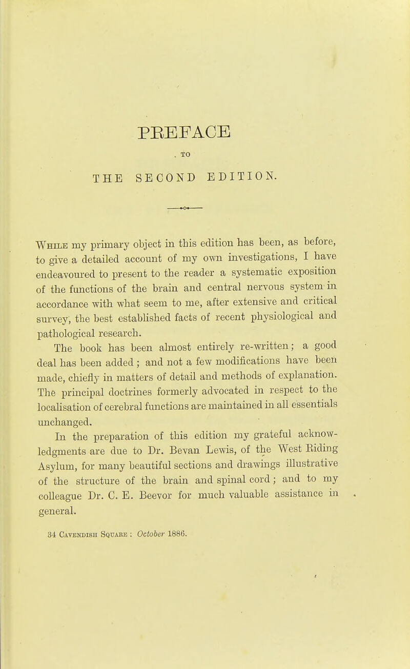 . TO THE SECOND EDITION. While my primary object in this edition lias been, as before, to give a detailed account of my own investigations, I have endeavoured to present to the reader a systematic exposition of the functions of the brain and central nervous system in accordance with what seem to me, after extensive and critical sui-vey, the best established facts of recent physiological and pathological research. The book has been ahnost entirely re-written; a good deal has been added ; and not a few modifications have been made, chiefly in matters of detail and methods of explanation. The prmcipal doctrines formerly advocated in respect to the localisation of cerebral functions are maintained in all essentials unchanged. In the preparation of this edition my grateful acknow- ledgments are due to Dr. Bevan Lewis, of the West Eiding Asylum, for many beautiful sections and dra^wings illustrative of the structure of the brain and spinal cord; and to my colleague Dr. C. E. Beevor for much valuable assistance in . general. 3-1 Cavendish Squams : October 1886.