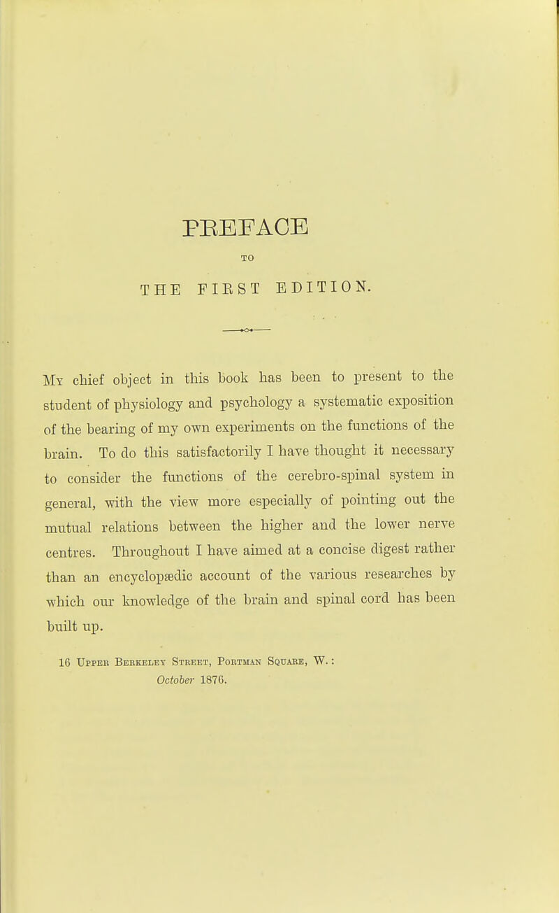 TO THE FIEST EDITION. My chief object in this book has been to present to the student of physiology and psychology a systematic exposition of the bearing of my own experiments on the functions of the brain. To do this satisfactorily I have thought it necessary to consider the functions of the cerebro-spinal system in general, with the view more especially of pomting out the mutual relations between the higher and the lower nerve centres. Throughout I have aimed at a concise digest rather than an encyclopsedic account of the various researches by which our knowledge of the brain and spinal cord has been built up. 16 Uppek Berkeley Street, Portman Square, W. : October 1876.