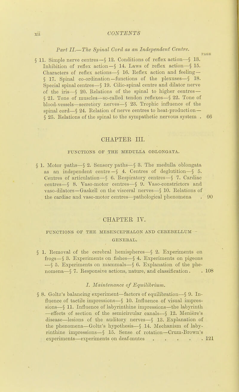 Part II.— The Spinal Cord as an Independent Centre. I'ABU § 11. Simple nerve centres—§ 12. Conditions of reflex action—§ 13. Inhibition of reflex action—§ 14. Laws of reflex action—§ 15. Characters of reflex actions—§ 16. Eeflex action and feeling — § 17. Spinal co-ordination—functions of the plexuses—§ 18. Special spinal centres—§ 19. CiUo-spiual centre and dilator nerve of the u-is—§ 20. Eelations of the spinal to higher centres — § 21. Tone of muscles—so-called tendon reflexes—§ 22. Tone of blood-vessels—secretory nerves—§ 23. Trophic influence of the spmal cord—§ 24. Relation of nerve centres to heat-production— § 25. Eelations of the spinal to the sympathetic nervous system . GO CHAPTEE III. FUNCTIONS OF THE MEDULLA OBLONGATA. § 1. Motor paths—§ 2. Sensory paths—§ 3. The medulla oblongata as an independent centre—§ 4. Centres of deglutition—§ 5. Centres of articulation—§ 6. Eespiratory centres—§ 7. Cardiac centres—§ 8. Vaso-motor centres—§ 9. Vaso-constrictors and vaso-dilators—Gaskell on the \dsceral nerves—§ 10. Eelations of the cardiac and vaso-motor centres—pathological phenomena . 90 CHAPTEE IV. FUNCTIONS OF THE MESENCEPHALON AND CEEEBELLUM - GENERAL. § 1. Eemoval of the cerebral hemispheres—§ 2. Experiments on frogs—§ 3. Experiments on fishes—§ 4. Experiments on pigeons —§ 5. Experiments on mammals—§ 6. Explanation of the phe- nomena—§ 7. Eesponsive actions, natmre, and classification. . 108 I. Maintenance of Eqiiilihrium. § 8. Goltz's balancing experiment—factors of equilibration—§ 9. In- fluence of tactile impressions—§ 10. Influence of visual impres- sions—§ 11. Influence of labyrinthine impressions—the labyrinth —effects of section of the semicircular canals—§ 12. Meniere's disease—lesions of the auditory nerves—§ 13. Explanation of the phenomena—Goltz's hypothesis—§ 14. Mechanism of laby- rmthino impressions—§ 15. Sense of rotation—Crmn-Brown's experiments—experiments on deaf-mutes 121