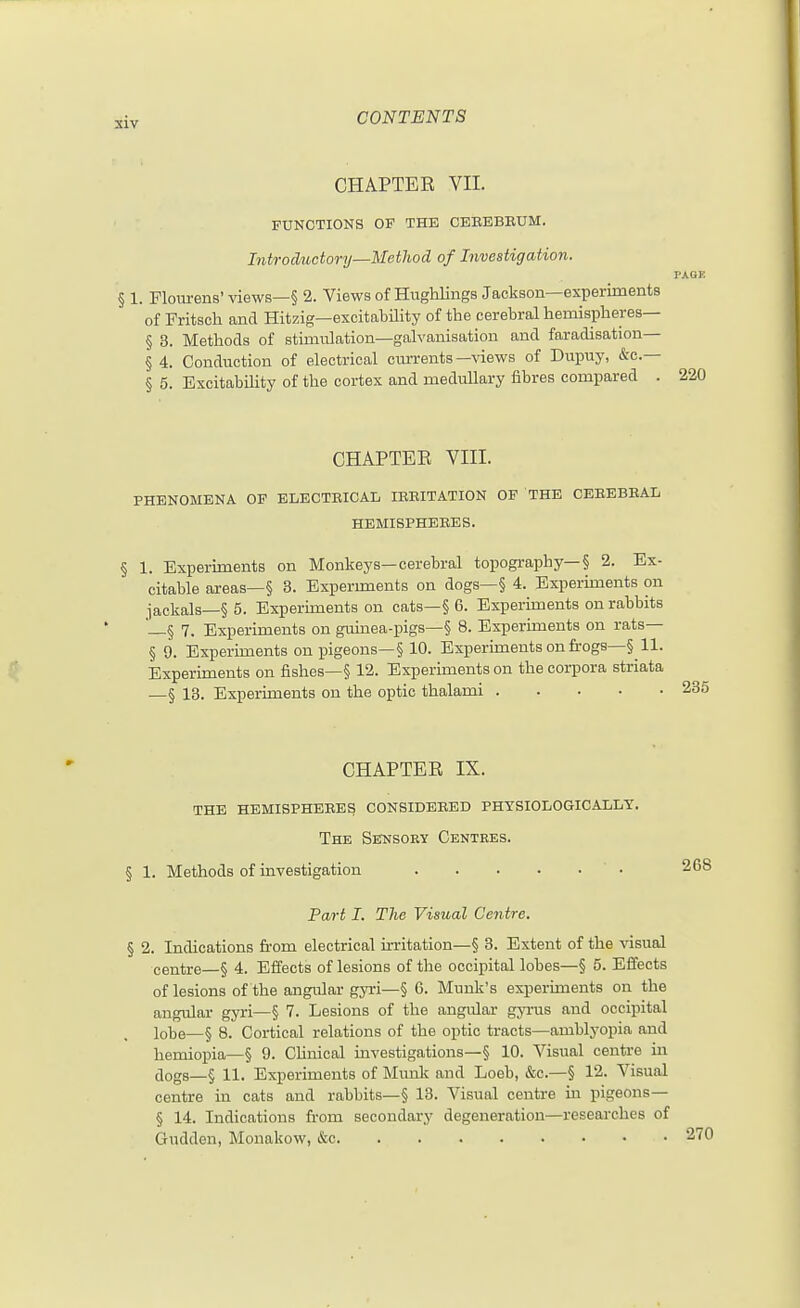 CHAPTER VII. FUNCTIONS OF THE CEEBBEUM. Introductory—Metliod of Investigation. PAGE § 1. Flourens' views—§ 2. Views of Hiighlings Jackson—experiments of Fritsch and Hitzig—excitability of the cerebral hemispheres— § 3. Methods of stimnlation—galvanisation and faradisation— § 4. Conduction of electrical currents—%dews of Dupuy, &c.— § 5. Excitability of the cortex and medullary fibres compared . 220 CHAPTEE VIII. PHENOMENA OF BLECTEICAL lEEITATION OF THE CEEEBEAL HEMISPHEEES. § 1. Experiments on Monkeys—cerebral topography—§ 2. Ex- citable areas—§ 3. Experunents on dogs—§ 4. Experiments on jackals—§ 5. Experiments on cats—§ 6. Experiments on rabbits —§ 7. Experiments on guinea-pigs—§ 8. Experiments on rats— § 9. Experiments on pigeons—§ 10. Experiments on frogs—§11. Experiments on fishes—§ 12. Experiments on the corpora striata —§ 13. Experiments on the optic thalami CHAPTER IX. the hemispheees consideeed physiologically. The Sensory Centres. § 1. Methods of investigation ' • Part I. The Visual Centre. § 2. Indications from electrical irritation—§ 3. Extent of the visual centre—§ 4. Effects of lesions of the occipital lobes—§ 5. Effects of lesions of the angular gyri—§ 6. Munk's experunents on the angular gyri—§ 7. Lesions of the angular gyi'us and occipital lobe—§ 8. Cortical relations of the optic tracts—amblyopia and hemiopia—§ 9. Clinical investigations—§ 10. Visual centre in dogs—§ 11. Experiments of Munk and Loeb, &c.—§ 12. Visual centre in cats and rabbits—§ 13. Visual centre in pigeons— § 14. Indications from secondary degeneration—researches of Gudden, Monakow, i&c