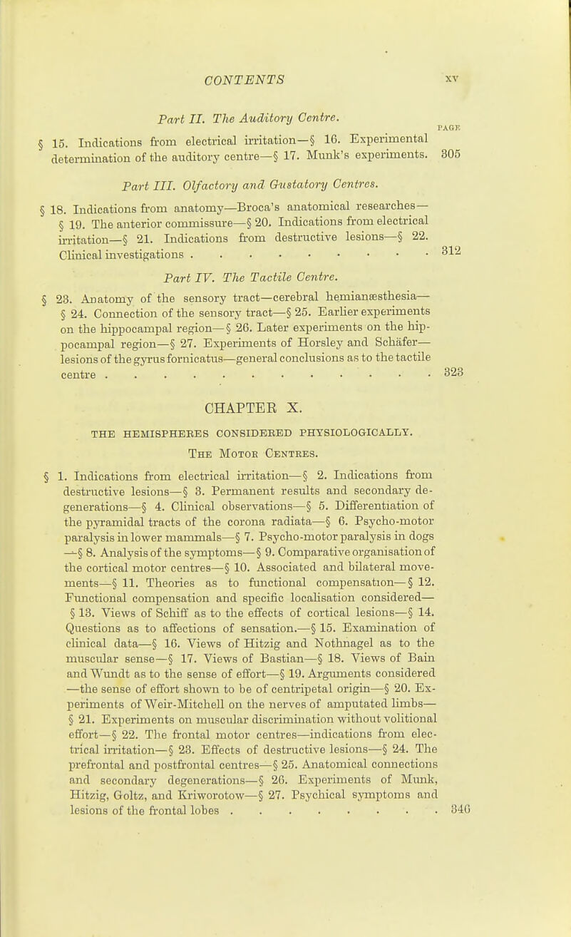 PAGE 305 CONTENTS Part II. The Auditory Centre. § 15. Indications from electrical irritation—§ 16. Experimental deteinnination of the auditory centre—§ 17. Munk's experiments. Part III. Olfactory and Gustatory Centres. § 18. Indications fr-om anatomy—Broca's anatomical researches— § 19. The anterior commissure—§ 20. Indications from electrical m-itation—§ 21. Indications fr-om destructive lesions—§ 22. CUnical investigations Part IV. The Tactile Centre. § 23. Anatomy of the sensory tract—cerebral hemiansesthesia— §24. Connection of the sensory tract—§ 25. Earlier experiments on the hippocampal region—§ 26. Later experiments on the hip- pocampal region—§ 27. Experiments of Horsley and Schafer— lesions of the gyrus fornicatus—general conclusions as to the tactile centre 323 CHAPTER X. the hemispheees considebbd physiologically. The Motor Centres. § 1. Indications from electrical frritation—§ 2. Indications fr'om destructive lesions—§ 3. Permanent results and secondary de- generations—§ 4. Clinical observations—§ 5. Differentiation of the pyramidal tracts of the corona radiata—§ 6. Psycho-motor paralysis in lower mammals—§ 7. Psycho-motor paralysis in dogs —§ 8. Analysis of the symptoms—§ 9. Comparative organisation of the cortical motor centres—§ 10. Associated and bilateral move- ments—§ 11. Theories as to ftmctional compensation—§ 12. Functional compensation and specific locahsation considered— § 13. Views of Schiff as to the effects of cortical lesions—§ 14. Questions as to affections of sensation.—§ 15. Examination of clinical data—§ 16. Views of Hitzig and Nothnagel as to the muscular sense—§ 17. Views of Bastian—§ 18. Views of Bain and Wundt as to the sense of effort—§ 19. Arguments considered —the sense of effort shown to be of centripetal origin—§ 20. Ex- periments of WeLr-MitcheU on the nerves of amputated limbs— § 21. Experiments on muscular discrimination without volitional effort—§ 22. Tlie frontal motor centres—indications from elec- trical irritation—§ 23. Effects of destructive lesions—§ 24. The prefrontal and postfrontal centres—§ 25. Anatomical connections and secondary degenerations—§ 26. Experiments of Munk, Hitzig, Goltz, and Kriworotow—§ 27. Psychical symptoms and lesions of the frontal lobes 340