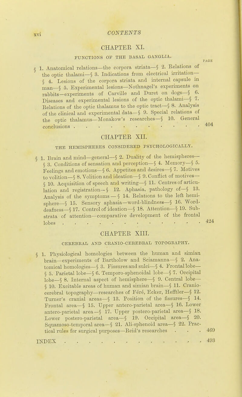 CHAPTER XI. FUNCTIONS OF THE BASAL GANGLIA. rxOE § 1. Anatomical relations—the corpora striata—§ 2. Eelations of the optic thalami—§ 3. Indications from electrical irritation— § 4. Lesions of the corpora striata and internal capsule in man—§ 5. Experimental lesions—Nothnagel's experiments on rabbits—experiments of Carville and Duret on dogs—§ 6. Diseases and experimental lesions of the optic thalami—§ 7. Eelations of the optic thalamus to the optic tract—§ 8. Analysis of the cluiical and experimental data—§ 9. Special relations of the optic thalamus—Monakow's researches—§ 10. General conclusions CHAPTEE XII. THE HEMISPHERES CONSIDERED PSYCHOLOGICALL'S. § 1. Brain and mind—general—§ 2. Duahty of the hemispheres— § 3. Conditions of sensation and perception—§ 4. Memory—§ 5. Feelmgs and emotions—§ 6. Appetites and desu-es—§ 7. Motives to vohtion—§ 8. Vohtion and ideation~§ 9. Conflict of motives— § 10. Acquisition of speech and writing—§ 11. Centres of articu- lation and registration—§ 12. Aphasia, pathology of—§ 13. Analysis of the symptoms — § 14. Eelations to the left hemi- sphere—§ 15. Sensory aphasia—word-blindness—§ 16. Word- deafness—§ 17. Control of ideation—§ 18. Attention—§ 19. Sub- strata of attention—comparative development of the frontal lobes CHAPTEE XIII. CEREBRAL AND CRANIO-CEREBRAL TOPOGRAPHY. § 1. Physiological homologies between the Inunan and simian brain—experiments of Bartholow and Sciamanna—§ 2. Ana- tomical homologies—§ 3. Fissures and sulci—§ 4. Frontal lobe— § 5. Parietal lobe—§ 6. Temporo-sphenoidal lobe—§ 7. Occipital lobe—§ 8. Internal aspect of hemisphere—§ 9. Central lobe— § 10. Excitable areas of human and simian brain—§ 11. Cranio- cerebral topography—researches of Fere, Ecker, Hefftler—§ 12. Tm-ner's cranial areas—§ 13. Position of the fissiures—§ 14. Frpntal area—§ 15. Upper antero-parietal area—§ 16. Lower antero-parietal area—§ 17. Upper postero-parietal area—§ 18. Lower postero-parietal area—§ 19. Occipital area—§ 20. Squamoso-temporal area—§ 21. AU-sphenoid area—§ 22. Prac- tical rules for surgical purposes—Eeid's researches . . . 469 INDEX 498 424