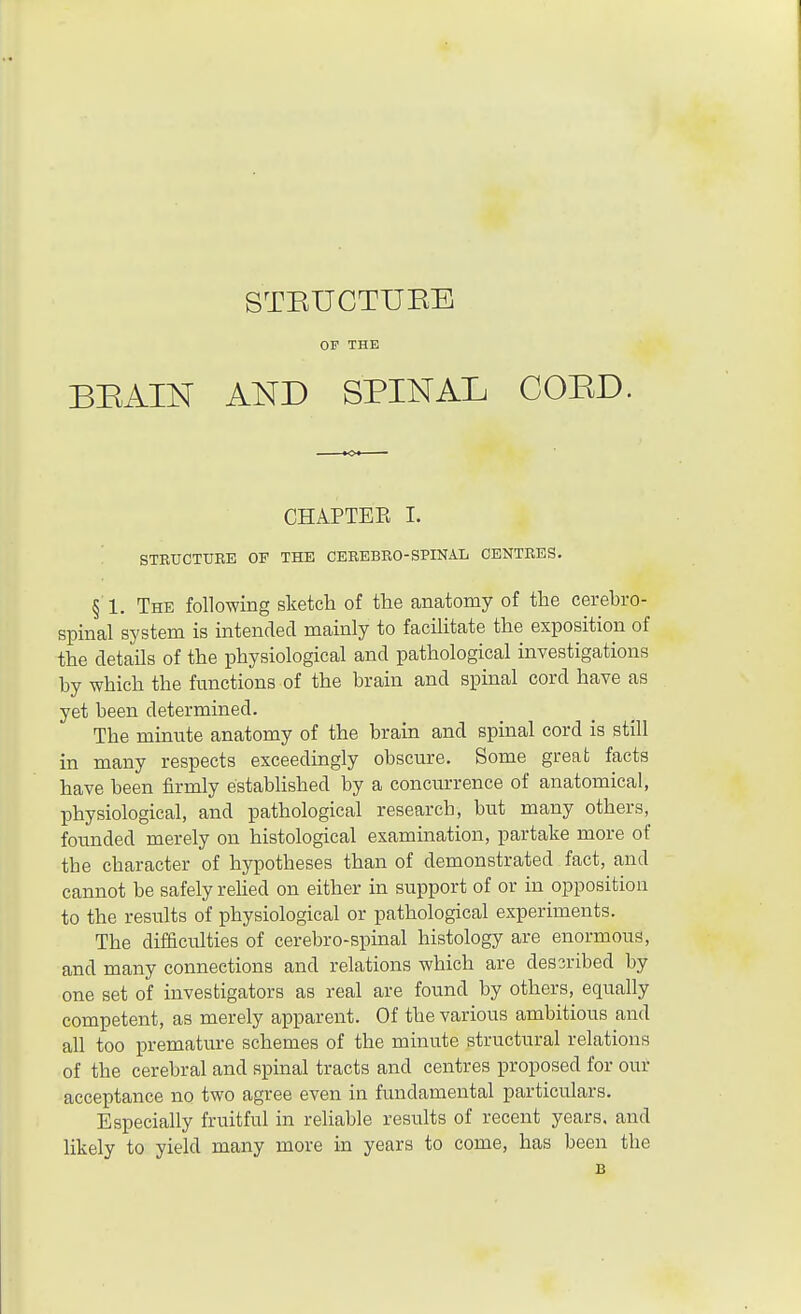 STEUCTTTEE OP THE BEAIN AND SPINAL COED. CHAPTEE I. STRUCTURE OF THE CEREBRO-SPINAL CENTRES. §■ 1. The following sketch of the anatomy of the cerebro- spinal system is intended mainly to facilitate the exposition of the details of the physiological and pathological investigations by which the functions of the brain and spinal cord have as yet been determined. The minute anatomy of the brain and spinal cord is still in many respects exceedingly obscure. Some great facts have been firmly established by a concurrence of anatomical, physiological, and pathological research, but many others, founded merely on histological examination, partake more of the character of hypotheses than of demonstrated fact, and cannot be safely relied on either in support of or in opposition to the results of physiological or pathological experiments. The difficulties of cerebro-spinal histology are enormous, and many connections and relations which are dessribed by one set of investigators as real are found by others, equally competent, as merely apparent. Of the various ambitious and all too premature schemes of the minute structural relations of the cerebral and spinal tracts and centres proposed for our acceptance no two agree even in fundamental particulars. Especially fruitful in reliable results of recent years, and likely to yield many more in years to come, has been the B