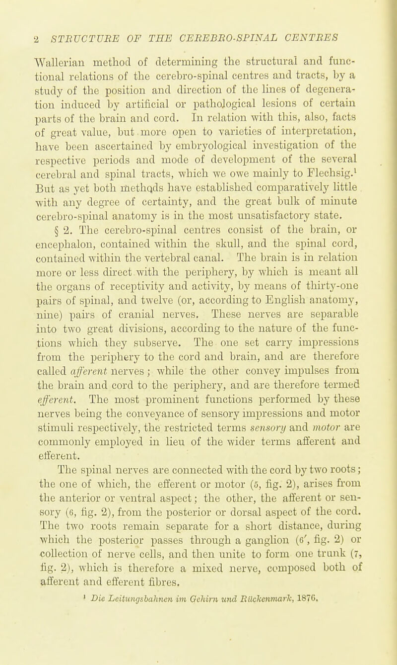 Wallerian method of determining the structural and func- tional relations of the cerebro-spinal centres and tracts, by a study of the position and direction of the lines of degenera- tion induced by artificial or pathological lesions of certain parts of the brain and cord. In relation with this, also, facts of great value, but more open to varieties of interpretation, have been ascertained by embryological investigation of the respective periods and mode of development of the several cerebral and spinal tracts, which we owe mainly to Flechsig.' But as yet both methqds have established comparatively little with any degree of certainty, and the great bulk of minute cerebro-spinal anatomy is in the most unsatisfactory state. § 2. The cerebro-spinal centres consist of the brain, or encephalon, contained within the skull, and the spinal cord, contained within the vertebral canal. The bram is in relation more or less dhect with the periphery, by which is meant all the organs of receptivity and activity, by means of thirty-one pairs of spinal, and twelve (or, according to English anatomy, nine) pahs of cranial nerves. These nerves are separable into two great divisions, according to the natm-e of the func- tions which they subserve. The one set carry impressions from the periphery to the cord and brain, and are therefore called afferent nerves ; while the other convey impulses from the brain and cord to the periphery, and are therefore termed efferent. The most prominent functions performed by these nerves being the conveyance of sensory impressions and motor stimuli respectively, the restricted terms sensory and motor are commonly employed in lieu of the wider terms afferent and efferent. The spinal nerves are connected with the cord by two roots; the one of which, the efferent or motor (o, fig. 2), arises fi-om the anterior or ventral aspect; the other, the afferent or sen- sory (6, fig, 2), from the posterior or dorsal aspect of the cord. The two roots remain separate for a short distance, during which the posterior passes through a ganglion (6', fig. 2) or collection of nerve cells, and then unite to form one trunk (7, tig. 2), which is therefore a mixed nerve, composed both of afferent and efferent fibres. ' Die Lcitungsbahnen iin Gehirn und Rilckcmnark, 1870.