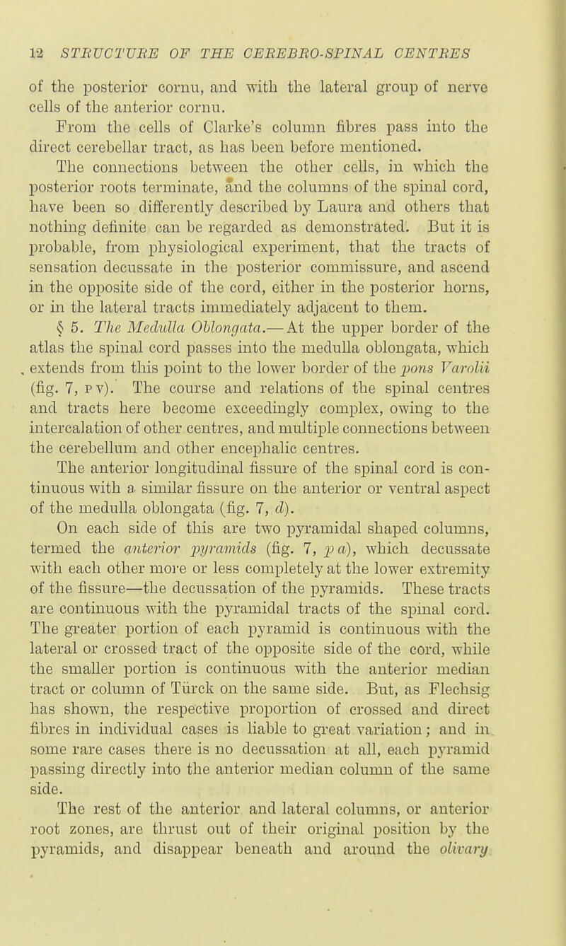 of the posterior cornu, and with the lateral group of nerve cells of the anterior cornu. From the cells of Clarke's column fibres pass into the direct cerebellar tract, as has been before mentioned. The connections between the other cells, in which the j)Osterior roots terminate, and the columns of the spinal cord, have been so differently described by Laura and others that nothing definite can be regarded as demonstrated. But it is j)robable, from physiological experiment, that the tracts of sensation decussate in the posterior commissure, and ascend in the opposite side of the cord, either in the posterior horns, or m the lateral tracts immediately adjacent to them. § 5. The Medulla Oblongata.— At the upper border of the atlas the spinal cord passes into the medulla oblongata, which , extends from this point to the lower border of the pons Varolii (fig. 7, pv). The course and relations of the spinal centres and tracts here become exceedingly complex, owing to the intercalation of other centres, and multiple connections between the cerebellum and other encephalic centres. The anterior longitudinal fissure of the spinal cord is con- tinuous with a. similar fissure on the anterior or ventral aspect of the medulla oblongata (fig. 7, d). On each side of this are two pyramidal shaped columns, termed the (interior pyramids (fig. 7, pa), which decussate with each other moi'e or less completely at the lower extremity of the fissure—the decussation of the pyramids. These tracts are continuous with the pyramidal tracts of the spinal cord. The greater portion of each pyramid is continuous with the lateral or crossed tract of the opposite side of the cord, while the smaller portion is continuous with the anterior median tract or column of Tiirck on the same side. But, as Flechsig has shown, the respective proportion of crossed and direct fibres in individual cases is liable to gi-eat variation; and in some rare cases there is no decussation at all, each pj-ramid I)assing directly into the anterior median column of the same side. The rest of the anterior and lateral columns, or anterior root zones, are thrust out of their original position hy the pyramids, and disappear beneath and around the olivary