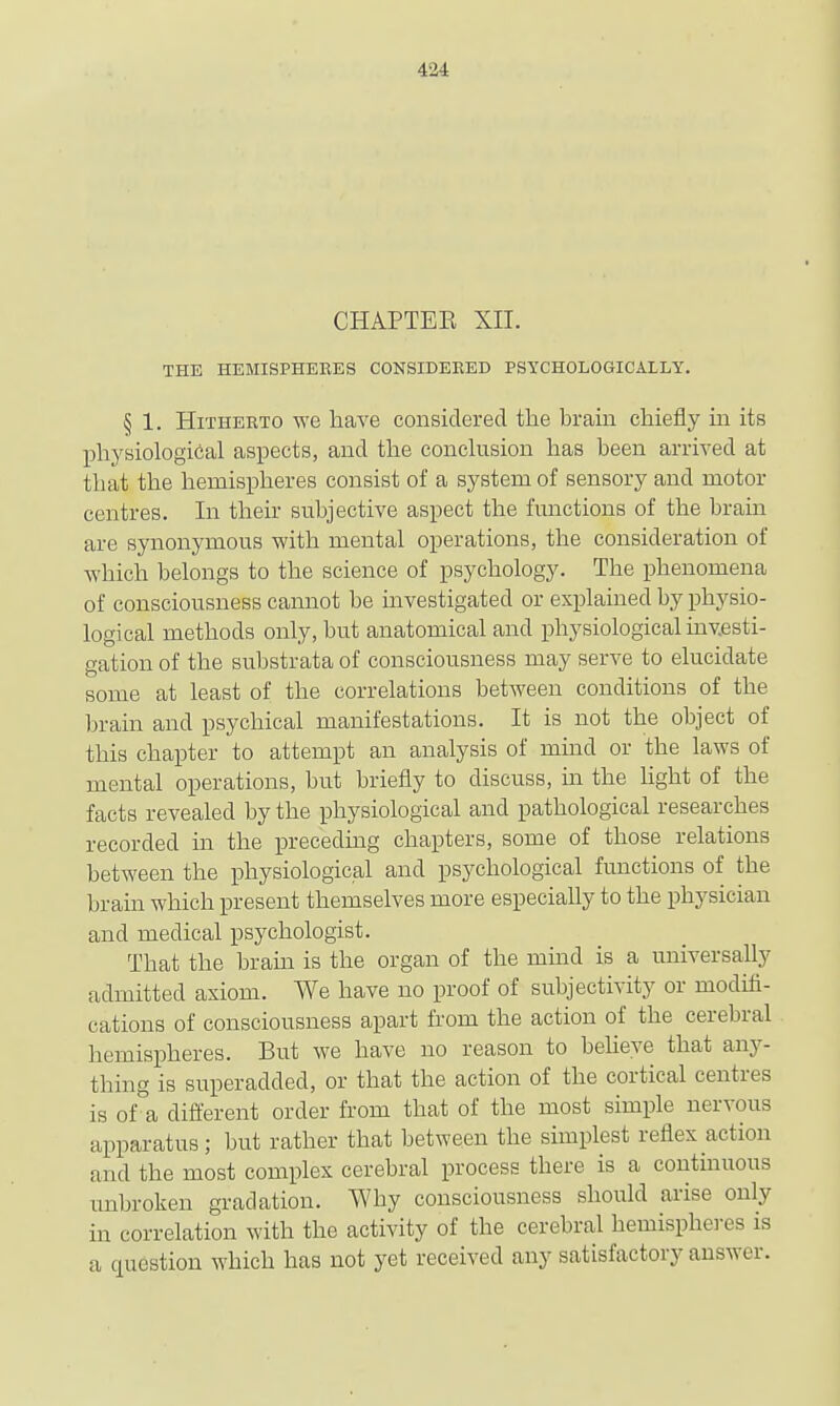 CHAPTEE XII. THE HEMISPHERES CONSIDERED PSYCHOLOGICALLY. § 1. Hitherto we have considered the brain chiefly in its physiological aspects, and the conclusion has been arrived at that the hemispheres consist of a system of sensory and motor centres. In their subjective aspect the functions of the brain are synonymous with mental operations, the consideration of which belongs to the science of psychology. The phenomena of consciousness cannot be investigated or explained by physio- logical methods only, but anatomical and physiological investi- gation of the substrata of consciousness may serve to elucidate some at least of the correlations between conditions of the brain and psychical manifestations. It is not the object of this chapter to attempt an analysis of mind or the laws of mental operations, but briefly to discuss, m the Hght of the facts revealed by the physiological and pathological researches recorded in the precedmg chapters, some of those relations between the physiological and psychological functions of the brain which present themselves more especially to the physician and medical psychologist. That the bram is the organ of the mind is a universally admitted axiom. We have no proof of subjectivity or modifi- cations of consciousness apart from the action of the cerebral hemispheres. But we have no reason to beheve that any- thing is superadded, or that the action of the cortical centres is of'a different order from that of the most simple nervous apparatus; but rather that between the simplest reflex action and the most complex cerebral process there is a continuous unbroken gradation. Why consciousness should arise only in correlation with the activity of the cerebral hemisphei-es is a question which has not yet received any satisfactory answer.