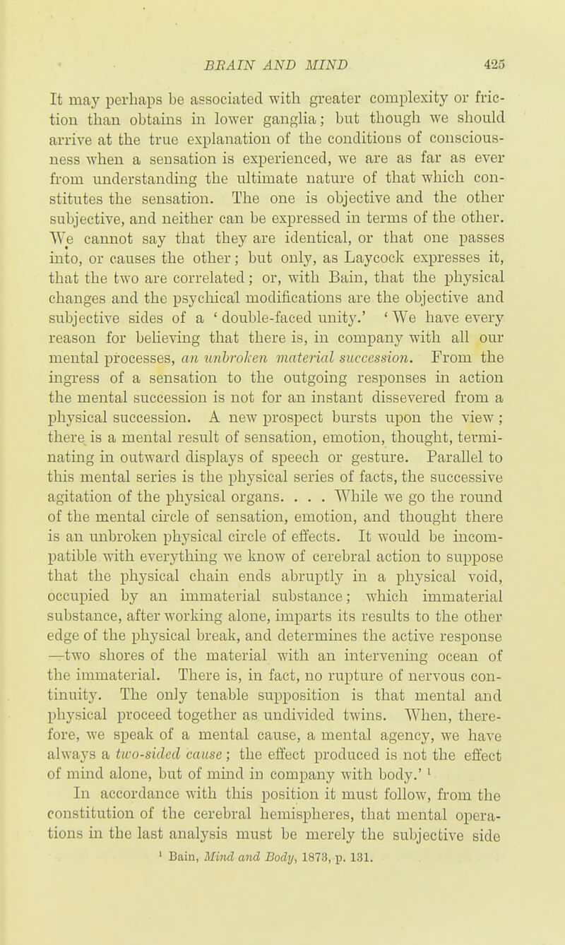 It may perhaps be associated with greater complexity or fric- tion than obtains in lower ganglia; but though we should arrive at the true explanation of the conditions of conscious- ness when a sensation is experienced, we are as far as ever from understanding the ultimate nature of that which con- stitutes the sensation. The one is objective and the other subjective, and neither can be expressed in terms of the other. We cannot say that they are identical, or that one passes into, or causes the other; but only, as Laycock expresses it, that the two are correlated; or, with Bain, that the physical changes and the psychical modifications are the objective and subjective sides of a ' double-faced unity.' ' We have every reason for beheving that there is, in company with all our mental processes, an iinhrohen material succession. From the ingress of a sensation to the outgoing responses in action the mental succession is not for an instant dissevered from a physical succession. A new prospect bursts upon the view; there is a mental result of sensation, emotion, thought, termi- nating in outward displays of speech or gesture. Parallel to this mental series is the physical series of facts, the successive agitation of the physical organs. . . . While we go the round of the mental circle of sensation, emotion, and thought there is an unbroken physical circle of effects. It would be incom- patible with everything we know of cerebral action to suppose that the physical chain ends abruptly in a physical void, occupied by an immaterial substance; which immaterial substance, after working alone, imparts its results to the other edge of the physical break, and determmes the active response —two shores of the material with an intervening ocean of the immaterial. There is, in fact, no rupture of nervous con- tinuity. The only tenable supposition is that mental and physical proceed together as undivided twins. When, there- fore, we speak of a mental cause, a mental agency, we have always a tico-sided cause; the effect produced is not the effect of mind alone, but of mind in company with body.' ' In accordance with this position it must follow, from the constitution of the cerebral hemispheres, that mental opera- tions in the last analysis must be merely the subjective side ' Bain, Mind and Body, 1873, p. 131.