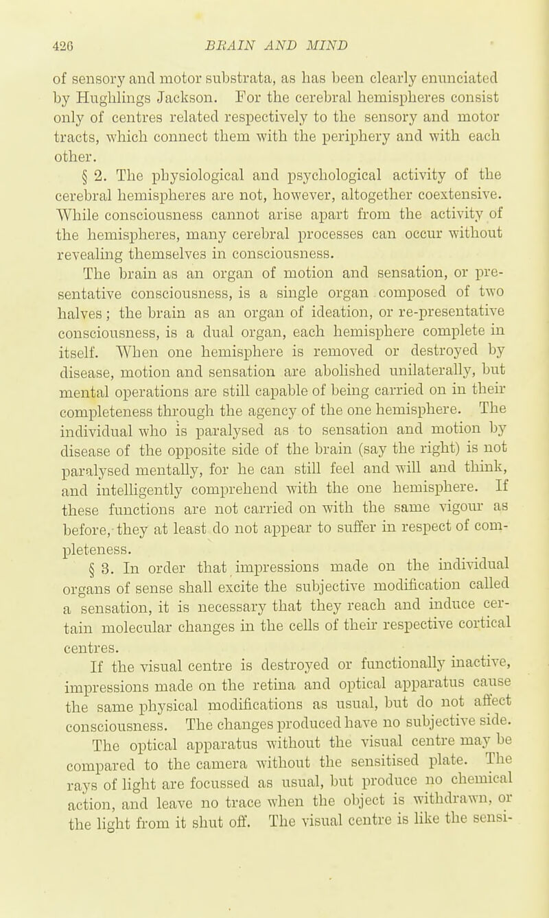 of sensory and motor substrata, as has been clearly enunciated by Hughlings Jackson. For the cerebral hemispheres consist only of centres related respectively to the sensory and motor tracts, which connect them with the periphery and with each other. § 2. The physiological and psychological activity of the cerebral hemispheres are not, however, altogether coextensive. While consciousness cannot arise apart from the activity of the hemispheres, many cerebral processes can occur without revealing themselves in consciousness. The brain as an organ of motion and sensation, or pre- sentative consciousness, is a single organ composed of two halves; the brain as an organ of ideation, or re-preseutative consciousness, is a dual organ, each hemisphere complete in itself. When one hemisphere is removed or destroyed by disease, motion and sensation are abolished unilaterally, but mental operations are still capable of being carried on in their completeness through the agency of the one hemisphere. The individual who is paralysed as to sensation and motion by disease of the opposite side of the brain (say the right) is not paralysed mentally, for he can still feel and will and thmk, and intelUgently comprehend with the one hemisphere. If these functions are not carried on with the same vigour as before,-they at least do not appear to suffer in respect of com- pleteness. § 3. In order that impressions made on the indiwlual organs of sense shall excite the subjective modification called a sensation, it is necessary that they reach and induce cer- tain molecular changes in the ceUs of their respective cortical centres. If the visual centre is destroyed or functionally inactive, impressions made on the retina and optical apparatus cause the same physical modifications as usual, but do not affect consciousness. The changes produced have no subjective side. The optical apparatus without the visual centre may be compared to the camera without the sensitised plate. The rays of light are focussed as usual, but produce no chemical action, and leave no trace when the object is withdrawn, or the light from it shut off. The visual centre is like the sensi-