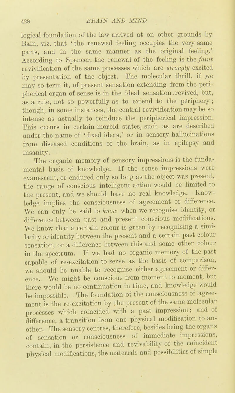 logical foundation of the law arrived at on other grounds by Bain, viz. that ' the renewed feeling occupies the very same parts, and in the same manner as the original feeling.' According to Spencer, the renewal of the feeling is the faint revivification of the same processes which are strongly excited by presentation of the object. The molecular thrill, if we may so term it, of present sensation extending from the peri- pherical organ of sense is in the ideal sensation.revived, but, as a rule, not so powerfully as to extend to the periphery ; though, in some instances, the central revivification may be so intense as actually to reinduce the peripherical impression. This occurs in certain morbid states, such as are described under the name of ' fixed ideas,' or in sensory hallucinations from diseased conditions of the brain, as in epilepsy and insanity. The organic memory of sensory impressions is the funda- mental basis of knowledge. If the sense impressions were evanescent, or endured only so long as the object was present, the range of conscious intelligent action would be limited to the present, and we should have no real knowledge. Know- ledge implies the consciousness of agreement or difference. We can only be said to know when we recognise identity, or difference between past and present conscious modifications. We know that a certain colour is green by recognising a simi- larity or identity between the present and a certain past colour sensation, or a diflerence between this and some other colour in the spectrum. If we had no organic memory of the past capable of re-excitation to serve as the basis of comparison, we should be unable to recognise either agreement or differ- ence. We might be conscious from moment to moment, but there would be no continuation in time, and knowledge would be impossible. The foundation of the consciousness of agree- ment is the re-excitation by the ]3resent of the same molecular processes which coincided with a past impression; and of difference, a transition from one physical modification to an- other. The sensory centres, therefore, besides being the organs of sensation or consciousness of immediate impressions, contain, in the persistence and revivability of the coincident physical modifications, the materials and possibilities of simple