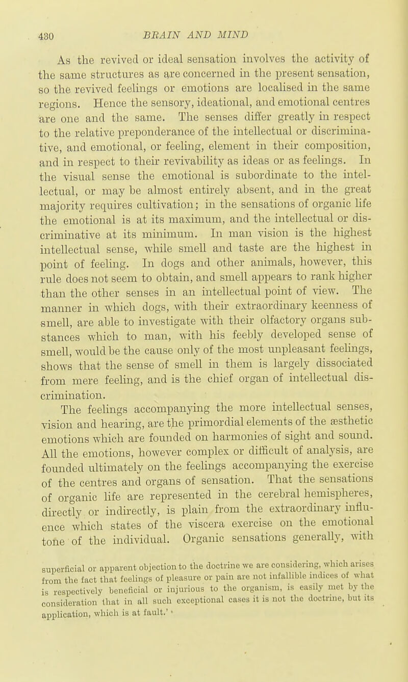 As the revived or ideal sensation involves the activity of the same structures as are concerned in the present sensation, so the revived feelings or emotions are localised in the same regions. Hence the sensory, ideational, and emotional centres are one and the same. The senses differ greatly in resi)ect to the relative preponderance of the intellectual or discrimma- tive, and emotional, or feeling, element in their composition, and in respect to their revivability as ideas or as feelings. In the visual sense the emotional is subordinate to the intel- lectual, or may be almost entirely absent, and in the great majority requires cultivation; in the sensations of organic life the emotional is at its maximum, and the intellectual or dis- criminative at its minimum. In man vision is the highest intellectual sense, while smell and taste are the highest in point of feehng. In dogs and other animals, however, this rule does not seem to obtain, and smell appears to rank higher than the other senses in an inteUectual point of view. The manner in which dogs, with their extraordinary keenness of smell, are able to investigate with their olfactory organs sub- stances which to man, with his feebly developed sense of smell, would be the cause only of the most unpleasant feelmgs, shows that the sense of smell in them is largely dissociated from mere feeling, and is the chief organ of intellectual dis- crimuaation. The feelings accompanying the more intellectual senses, vision and hearing, are the primordial elements of the testhetie emotions which are founded on harmonies of sight and sound. All the emotions, however complex or difficult of analysis, are founded ultimately on the feelings accompanymg the exercise of the centres and organs of sensation. That the sensations of organic hfe are represented in the cerebral hemispheres, directly or indirectly, is plain from the extraordinary influ- ence which states of the viscera exercise on the emotional tone of the individual. Organic sensations generally, with superfioial or apparent obiectionto the doctrine we are considering, Nvliich arises from the fact that feelings of pleasure or pain are not infallible indices of what is respectively beneficial or injurious to the organism, is easily met by the consideration that in all such exceptional cases it is not the doctrine, but its application, which is at fault.' •