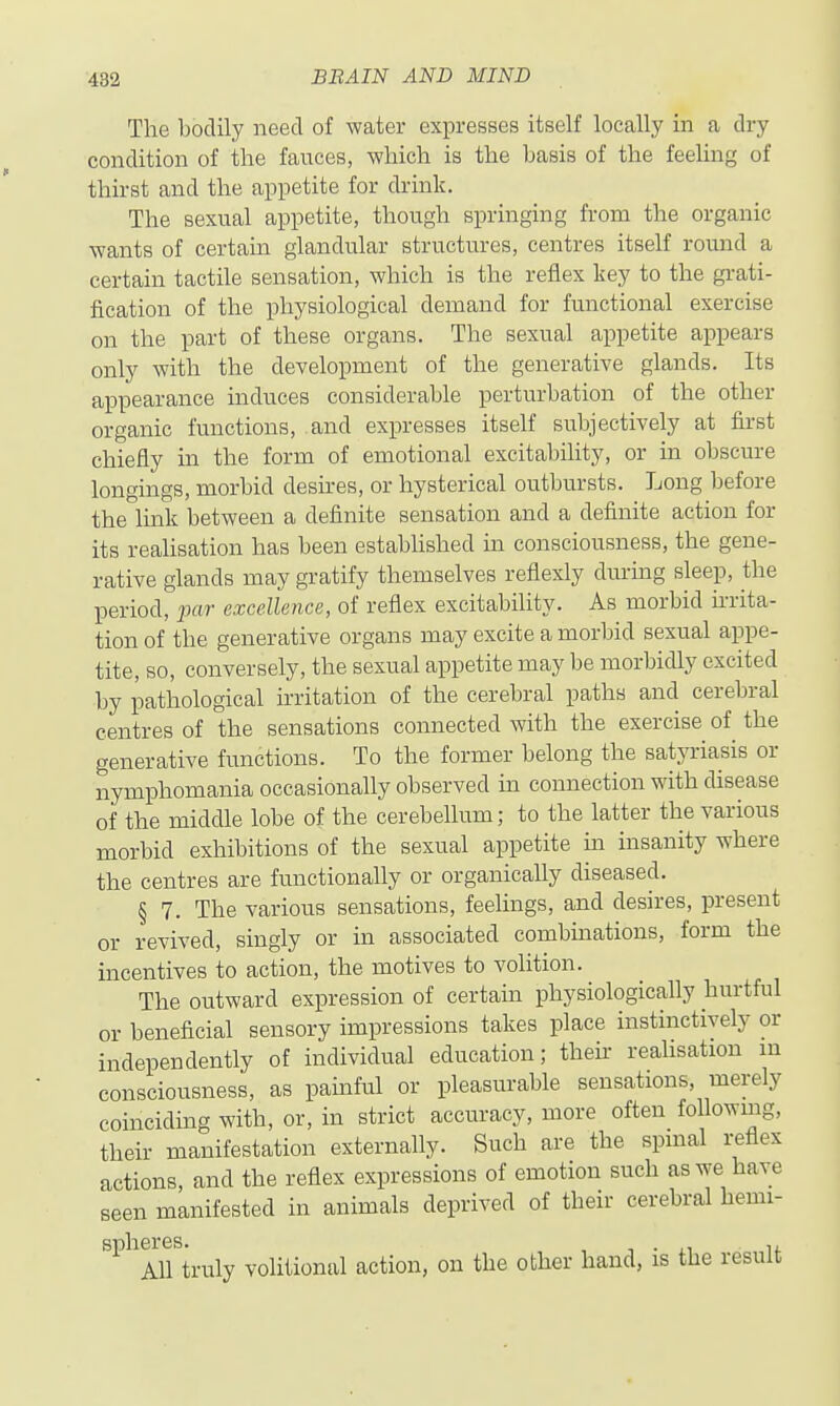 The bodily need of water expresses itself locally in a dry condition of the fauces, Avhich is the basis of the feeling of thirst and the appetite for drink. The sexual appetite, though springing from the organic wants of certain glandular structures, centres itself round a certain tactile sensation, which is the reflex key to the grati- fication of the physiological demand for functional exercise on the part of these organs. The sexual appetite appears only with the development of the generative glands. Its appearance induces considerable perturbation of the other organic functions, and expresses itself subjectively at first chiefly in the form of emotional excitability, or in obscure longings, morbid desires, or hysterical outbursts. Long before the link between a definite sensation and a definite action for its reahsation has been established in consciousness, the gene- rative glands may gratify themselves reflexly during sleep, the period, par excellence, of reflex excitability. As morbid irrita- tion of the generative organs may excite a morbid sexual appe- tite, so, conversely, the sexual appetite may be morbidly excited by pathological irritation of the cerebral paths and cerebral centres of the sensations connected with the exercise of the generative functions. To the former belong the satyriasis or nymphomania occasionally observed in connection with disease of the middle lobe of the cerebellum; to the latter the various morbid exhibitions of the sexual appetite m insanity where the centres are functionally or organically diseased. § 7. The various sensations, feelings, and desires, present or revived, singly or in associated combinations, form the incentives to action, the motives to volition. The outward expression of certain physiologically hurtful or beneficial sensory impressions takes place instinctively or independently of individual education; theh reahsation m consciousness, as pamful or pleasurable sensations, merely coinciding with, or, in strict accuracy, more often following, their manifestation externally. Such are the spmal reflex actions, and the reflex expressions of emotion such as we have seen manifested in animals deprived of their cerebral hemi- '^^^Alftruly volitional action, on the other hand, is the result