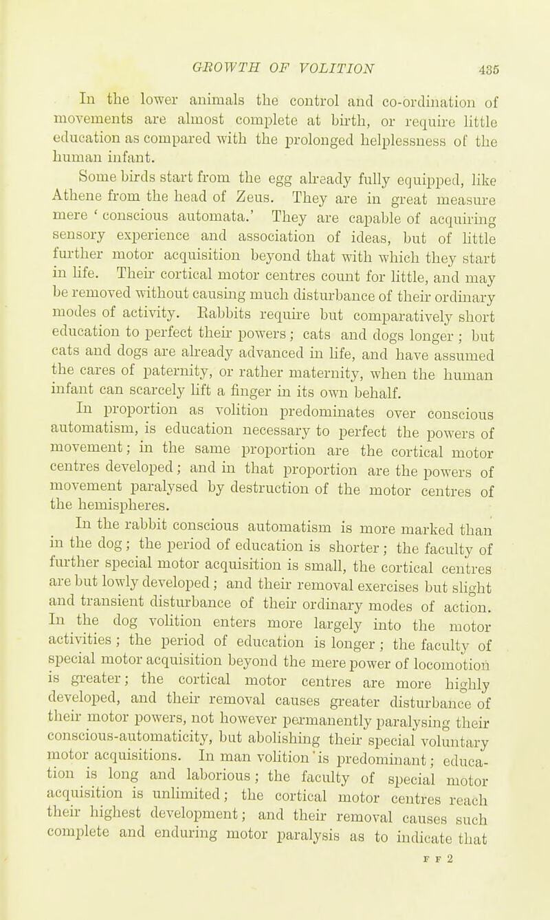 In the lower animals the control and co-ordination of movements are almost complete at birth, or require httle education as compared with the prolonged helplessness of the human infant. Some birds start from the egg akeady fully equipped, like Athene from the head of Zeus. They are in great measure mere ' conscious automata.' They are capable of acquiring sensory experience and association of ideas, but of little further motor acquisition beyond that with which they start in hfe. Theii- cortical motor centres count for httle, and may be removed without causuig much distm-bance of their ordinary modes of activity. Babbits requne but comparatively short education to perfect their powers; cats and dogs longer ; but cats and dogs are already advanced in hfe, and have assumed the cares of paternity, or rather maternity, when the human infant can scarcely hft a finger m its own behalf. In proportion as vohtion predominates over conscious automatism, is education necessary to perfect the powers of movement; in the same proportion are the cortical motor centres developed; and m that proportion are the powers of movement paralysed by destruction of the motor centres of the hemispheres. In the rabbit conscious automatism is more marked than in the dog; the period of education is shorter; the faculty of fm-ther special motor acquisition is small, the cortical centres are but lowly developed; and then- removal exercises but slight and transient distm-bance of then ordmary modes of action. In the dog volition enters more largely into the motor activities ; the period of education is longer; the faculty of special motor acquisition beyond the mere power of locomotion is greater; the cortical motor centres are more highly developed, and then removal causes greater disturbance of their motor powers, not however permanently paralysing their conscious-automaticity, but abolishing their special voluntary motor acquisitions. In man volition'is predominant; educa- tion is long and laborious; the faculty of special motor acquisition is unlimited; the cortical motor centres reach their highest development; and their removal causes such complete and enduring motor paralysis as to indicate that F F 2