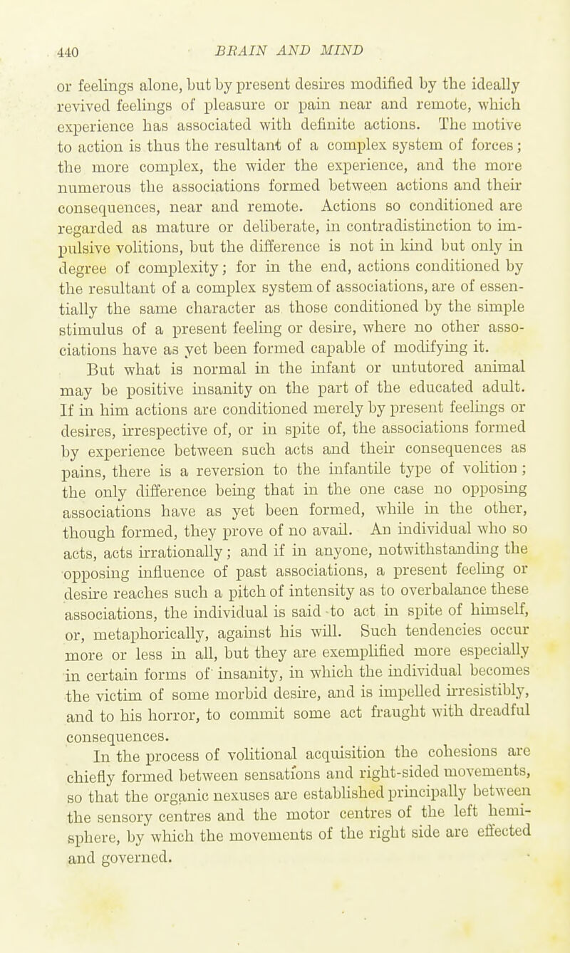 or feelings alone, but by present desires modified by the ideally revived feelings of pleasure or pain near and remote, which experience has associated with definite actions. The motive to action is thus the resultant of a complex system of forces; the more complex, the wider the experience, and the more numerous the associations formed between actions and then- consequences, near and remote. Actions so conditioned are regarded as mature or deliberate, in contradistmction to im- pulsive volitions, but the difference is not in kmd but only in degree of complexity; for m the end, actions conditioned by the resultant of a complex system of associations, are of essen- tially the same character as those conditioned by the simple stimulus of a present feelmg or deshe, where no other asso- ciations have as yet been formed capable of modifying it. But what is normal in the mfant or untutored animal may be positive insanity on the part of the educated adult. If in him actions are conditioned merely by present feelmgs or desires, irrespective of, or in spite of, the associations formed by experience between such acts and their consequences as pains, there is a reversion to the mfantile type of voUtiou ; the only difference being that in the one case no opposing associations have as yet been formed, while in the other, though formed, they prove of no avail. An mdividual who so acts, acts irrationaliy; and if in anyone, notwithstanding the ■opposing influence of past associations, a present feelmg or desh-e reaches such a pitch of intensity as to overbalance these associations, the individual is said to act in spite of hunself, or, metaphorically, against his will. Such tendencies occur more or less in all, but they are exemplified more especially in certain forms of insanity, in which the individual becomes ■the victim of some morbid desire, and is impelled hresistibly, and to his horror, to commit some act fraught with dreadful consequences. In the process of volitional acquisition the cohesions are chiefly formed between sensations and right-sided movements, so that the organic nexuses are established principally between the sensory centres and the motor centres of the left hemi- sphere, by which the movements of the right side are effected and governed.
