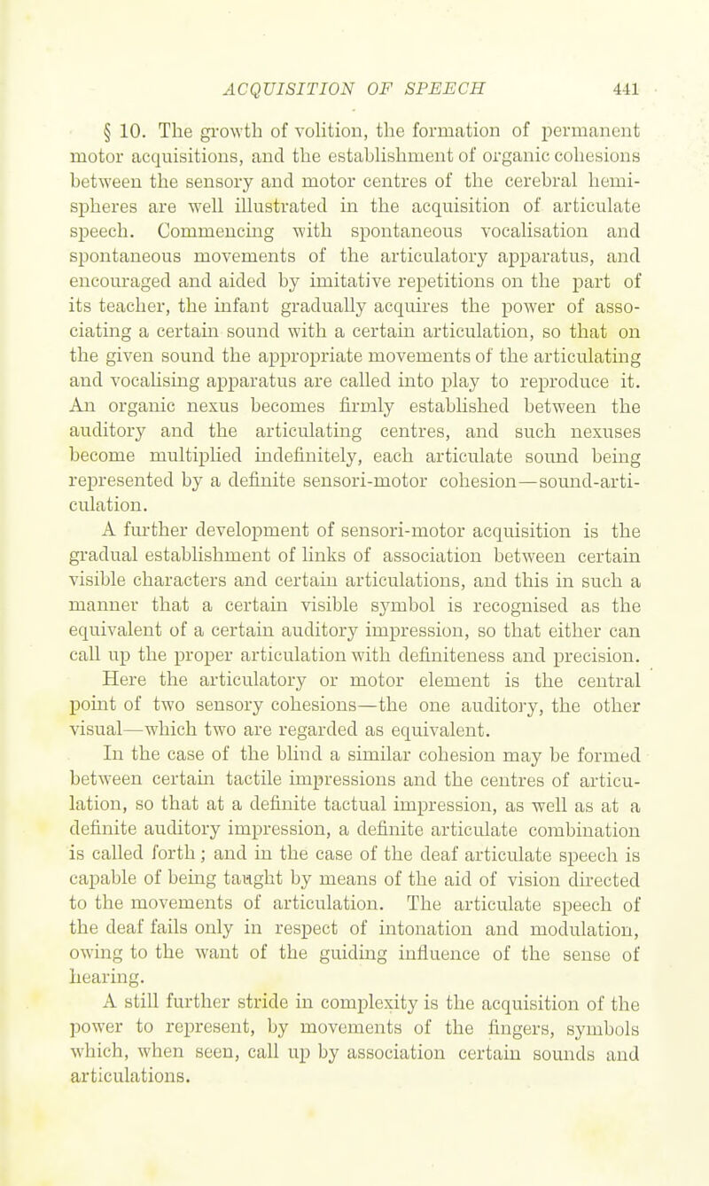 § 10. The gi-o\vth of volition, the formation of permanent motor acquisitions, and the estabHshment of organic cohesions between the sensory and motor centres of the cerebral hemi- spheres are well illustrated in the acquisition of articulate speech. Commencmg with spontaneous vocalisation and spontaneous movements of the articulatory ap]3aratus, and encouraged and aided by imitative repetitions on the part of its teacher, the infant gradually acquires the power of asso- ciating a certain sound with a certain articulation, so that on the given sound the appropriate movements of the articulating and vocahsing apparatus are called into play to reproduce it. Aia organic nexus becomes firmly established between the auditory and the articulating centres, and such nexuses become multiplied indefinitely, each articulate sound being represented by a definite sensori-motor cohesion—sound-arti- culation. A fm-ther development of sensori-motor acquisition is the gradual establishment of links of association between certain visible characters and certain articulations, and this in such a manner that a certam visible symbol is recognised as the equivalent of a certain auditory impression, so that either can caU up the proper articulation with definiteness and precision. Here the articulatory or motor element is the central j)omt of two sensory cohesions—the one auditory, the other visual—which two are regarded as equivalent. In the case of the blind a similar cohesion may be formed between certain tactile impressions and the centres of articu- lation, so that at a definite tactual impression, as well as at a definite auditory impression, a definite articulate combination is called forth; and in the case of the deaf articulate speech is capable of being taught by means of the aid of vision directed to the movements of articulation. The articulate speech of the deaf fails only in respect of intonation and modulation, owing to the want of the guiding influence of the sense of hearing. A still further stride in complexity is the acquisition of the power to represent, by movements of the fingers, symbols which, when seen, call up by association certain sounds and articulations.