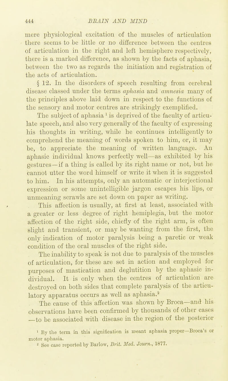 mere phj'siological excitation of the muscles of articulation tliere seems to be little or no difference between the centres of articulation in the right and left hemisphere respectively, there is a marked difference, as shown by the facts of aphasia, between the two as regards the mitiation and registration of the acts of articulation. § 12. In the disorders of speech resulting from cerebral disease classed under the terms aphasia and amnesia many of the principles above laid down in respect to the functions of the sensory and motor centres are strikingly exemplified. The subject of aphasia ^ is deprived of the faculty of articu- late speech, and also very generally of the faculty of expressing his thoughts in writing, while he continues intelligently to comprehend the meaning of words spoken to him, or, it may be, to appreciate the meaning of written language. An aphasic individual knows perfectly well—as exhibited by his gestures—if a thing is called by its right name or not, but he cannot utter the word himself or write it when it is suggested to him. In his attempts, only an automatic or interjectioual expression or some unintelligible jargon escapes his lips, or unmeaning scrawls are set down on paper as writing. This affection is usually, at first at least, associated with a greater or less degree of right hemiplegia, but the motor affection of the right side, chiefly of the right arm, is often slight and transient, or may be wanting from the first, the only indication of motor paralysis being a paretic or weak condition of the oral muscles of the right side. The inability to speak is not due to paralysis of the muscles of articulation, for these are set in action and employed for purposes of mastication and deglutition by the aphasic m- dividual. It is only when the centres of articulation are destroyed on both sides that complete paralysis of the articu- latory apparatus occurs as well as aphasia.^ The cause of this affection was shown by Broca—and his observations have been confirmed by thousands of other cases —to be associated with disease in the region of the posterior ' By the term in tliis signification is meant aphasia proper—Broca's or motor aphasia. - See case reported by Barlow, Brit. Med. Journ., 1877.