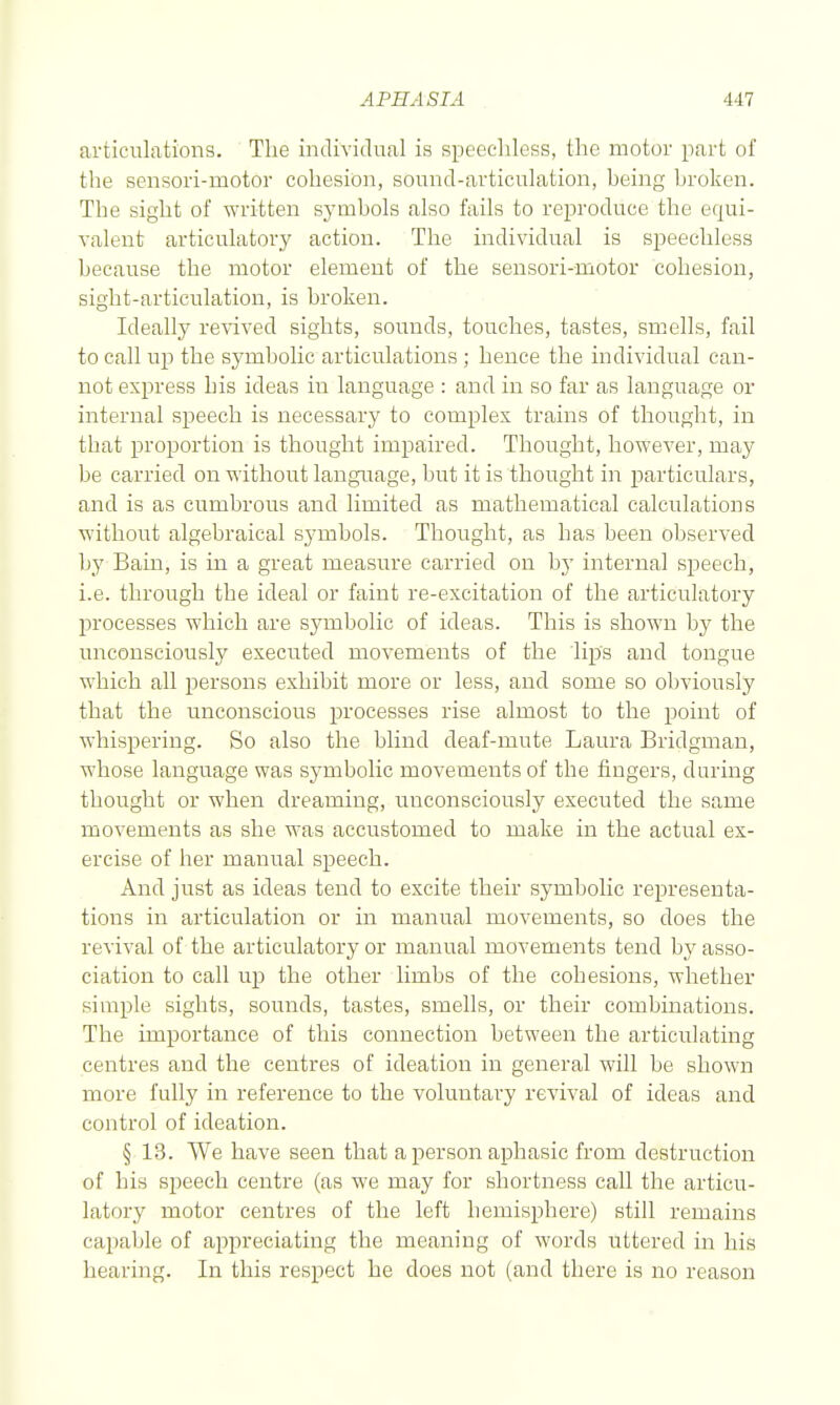 articulations. The individual is speechless, the motor part of the sensori-motor cohesion, sound-articulation, being broken. The sight of written symbols also fails to reproduce the equi- valent articulatory action. The individual is speechless because the motor element of the sensori-motor cohesion, sight-articulation, is broken. Ideally revived sights, sounds, touches, tastes, smells, fail to call up the symbolic articulations ; hence the individual can- not express his ideas in language : and in so far as language or internal speech is necessary to complex trains of thought, in that proportion is thought impaired. Thought, however, may be carried on without language, but it is thought in particulars, and is as cumbrous and limited as mathematical calculations without algebraical symbols. Thought, as has been observed by Bam, is in a great measure carried on by internal speech, i.e. through the ideal or faint re-excitation of the articulatory processes which are symbolic of ideas. This is shown by the unconsciously executed movements of the lips and tongue which all persons exhibit more or less, and some so obviously that the unconscious processes rise almost to the point of whispering. So also the blind deaf-mute Laura Bridgman, whose language was symbolic movements of the fingers, during thought or when dreaming, unconsciously executed the same movements as she was accustomed to make in the actual ex- ercise of her manual speech. And just as ideas tend to excite their symbolic representa- tions in articulation or in manual movements, so does the revival of the articulatory or manual movements tend by asso- ciation to call up the other limbs of the cohesions, whether simple sights, sounds, tastes, smells, or their combinations. The importance of this connection between the articulating centres and the centres of ideation in general will be shown more fully in reference to the voluntary revival of ideas and control of ideation. § 13. We have seen that a person aphasic from destruction of his speech centre (as we may for shortness call the articu- latory motor centres of the left hemisphere) still remains callable of appreciating the meaning of words uttered in his hearing. In this respect he does not (and there is no reason