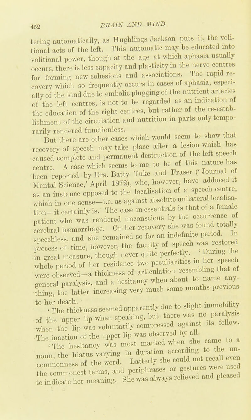 tering automatically, as Huglilings Jackson puts it, the voli- tional acts of the left. This automatic may be educated mto volitional power, though at the age at which aphasia usually occurs, there is less capacity and plasticity in the nerve centres for forming new cohesions and associations. The rapid re- covery which so frequently occurs in cases of aphasia, especi- ally of the kind due to embohc plugging of the nutrient arteries of the left centres, is not to be regarded as an mdication of the education of the right centres, but rather of the re-estab- lishment of the circulation and nutrition in parts only tempo- rarily rendered functionless. But there are other cases which would seem to show that recovery of speech may take place after a lesion which has caused complete and permanent destruction of the left speech centre. A case which seems to me to be of this nature has been reported by Drs. Batty Tuke and Fraser (' Jom-nal of Mental Science,' April 1872), who, howevei-^ have adduced it as an instance opposed to the locahsation of ^^ ^V^ f ^^^^^^ which in one sense-i.e. as against absolute uni ateral localisa- Ln-it certainly is. The case in essentials is that of a female patient who wJ rendered unconscious ^ ^^%t~aUy cerebral hemorrhage. On her recovery she ^-^^ ^^^^ sneechless and she remained so for an mdefinite peiiod in focets ^f' time, however, the facuhy of speech was r^tor^^^ in great measure, though never quite perfectly. Dmmg the who e period of her residence two pecuUarities m her speech were observed-a thickness of articulation resemblmg that of gen ral iLralysis, and a hesitancy when about to n~^ thing, the latter increasing very much some months pie^s '''The fhtkness seemed apparently due to sHght immobility of the upper lip when speakhig, but there was no para^sis when the hp wis voluntarily compressed agam^^^ xts fellow. The inaction of the upper lip was observed by aU t^i;--:2rdS:^e^r Latterly she could no^^^^^^^^^ even the commonest terms, and periphrases or ^^^J^^^^^^^^ to indicate her meaning. She was always relieved and pleased
