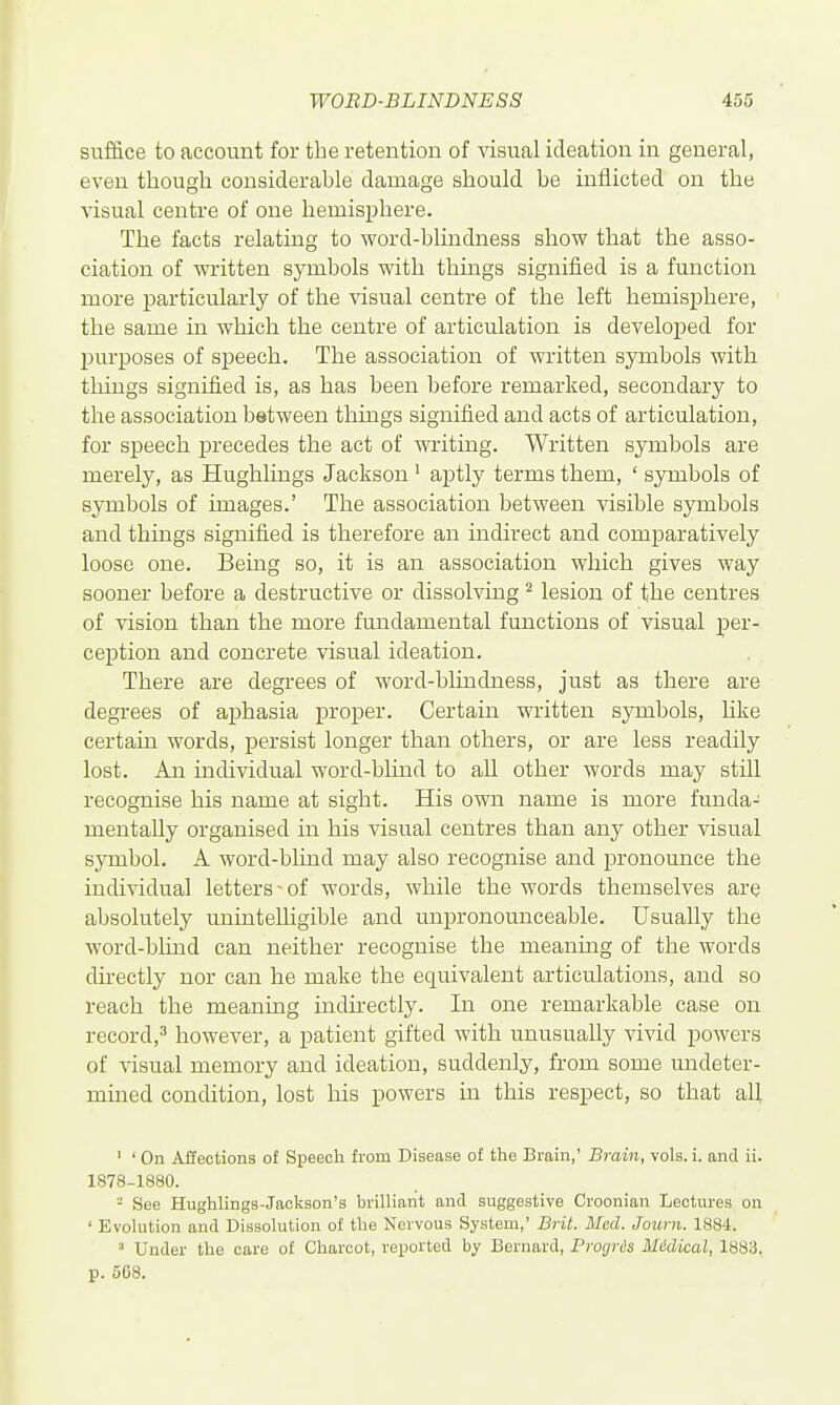 suffice to account for the retention of visual ideation in general, even though considerable damage should be inflicted on the visual centre of one hemisphere. The facts relating to word-blindness show that the asso- ciation of written symbols with thmgs signified is a function more particularly of the visual centre of the left hemisphere, the same in which the centre of articulation is developed for purposes of speech. The association of written sjonbols with things signified is, as has been before remarked, secondary to the association between things signified and acts of articulation, for speech precedes the act of writing. Written symbols are merely, as Hughlings Jackson' aptly terms them, ' S3Txibols of symbols of images.' The association between visible symbols and things signified is therefore an indirect and comparatively loose one. Being so, it is an association which gives way sooner before a destructive or dissolving ^ lesion of the centres of vision than the more fundamental functions of visual per- ception and concrete visual ideation. There are degrees of word-blindness, just as there are degrees of aphasia proper. Certain written symbols, like certain words, persist longer than others, or are less readily lost. An individual word-blind to all other words may still recognise his name at sight. His own name is more funda- mentally organised in his visual centres than any other visual symbol. A word-blind may also recognise and pronounce the individual letters-of words, while the words themselves are absolutely uninteUigible and unpronounceable. Usually the word-blind can neither recognise the meaning of the words directly nor can he make the equivalent articulations, and so reach the meaning indu-ectly. In one remarkable case on record,^ however, a patient gifted with unusually vivid powers of visual memory and ideation, suddenly, from some undeter- mined condition, lost his powers m this respect, so that all ' ' On Affections of Speech from Disease of the Brain,' Brain, vols. i. and ii. 1878-1880. - See Hughlings-Jackson's brilliant and suggestive Croonian Lectures on ' Evolution and Dissolution of the Nervous System,' Brit. Med. Jozirn. 1884. ' Under the care of Charcot, reported by Bernard, Progris Midical, 1883. p. 568.