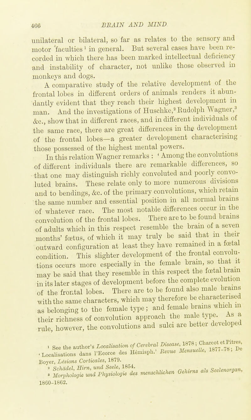 unilateral or bilateral, so far as relates to the sensory and motor 'faculties ' in general. But several cases have been re- corded in which there has been marked inteUectual deficiency and instabihty of character, not unlike those observed m monkeys and dogs. A comparative study of the relative development of the frontal lobes in different orders of animals renders it abun- dantly evident that they reach their highest development in man. And the investigations of Huschke,^ Kudolph Wagner,^^ &c., show that in different races, and in different individuals of the same race, there are great differences m the development of the frontal lobes—a greater development characterising ■ those possessed of the highest mental powers. In this relation Wagner remarks : ' Among the convolutions of different individuals there are remarkable differences, so that one may distinguish richly convoluted and poorly convo- luted brains. These relate only to more numerous divisions and to bendings, &c. of the primary convolutions, which retam the same number and essential position in all normal brams of whatever race. The most notable differences occur m the convolution of the frontal lobes. There are to be found brams of adults which in this respect resemble the bram of a seven months' foBtus, of which it may truly be said that m then- outward configuration at least they have remamed m a foetal condition. This shghter development of the frontal convolu- tions occurs more especially in the female bram, so that it may be said that they resemble in this respect the foetal bram in its later stages of development before the complete evolution of the frontal lobes. There are to be found also male brams with the same characters, which may therefore be charactensed as belonging to the female type ; and female brams which m their richness of convolution approach the male tyiDe. As a rule, however, the convolutions and sulci are better developed . See the author's Localisation of Cereiral •LocalisationB dans I'Ecorce des mmisph.' Revue Meiisuellc, 18r7-<b, De Boyer, Lisions Corticalcs, 1879. 1860-18C2.