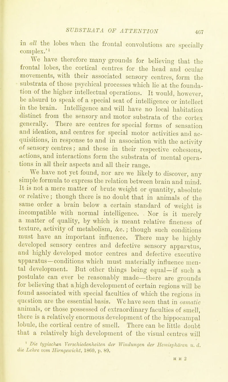 407 in all the lobes when the frontal convolutions are specially complex.'' We have therefore many grounds for believing that the frontal lobes, the cortical centres for the head and ocular movements, with their associated sensory centres, form the substrata of those psychical processes which lie at the founda- tion of the higher intellectual operations. It would, however, be absurd to speak of a special seat of inteUigence or intellect in the brain. Intelligence and will have no local habitation distinct from the sensory and motor substrata of the cortex generally. There are centres for special forms of sensation and ideation, and centres for special motor activities and ac- quisitions, in response to and in association with the activity of sensory centres; and these in their respective cohesions, actions, and interactions form the substrata of mental opera- tions in all their aspects and all then range. We have not yet found, nor are we hkely to discover, any simple formula to express the relation between brain and mmd. It is not a mere matter of brute weight or quantity, absolute or relative; though there is no doubt that in animals of the same order a brain below a certain standard of weight is incompatible with normal intelligence. . Nor is it merely a matter of quality, by which is meant relative fineness of texture, activity of metabolism, &c.; though such conditions must have an important influence. There may be highly developed sensory centres and defective sensory apparatus, and highly developed motor centres and defective executive apparatus—conditions which must materially influence men- tal development. But other things being equal—if such a postulate can ever be reasonably made—there are grounds for believing that a high development of certain regions will be found associated with special faculties of which the regions in question are the essential basis. We have seen that in osmatic animals, or those possessed of extraordinary faculties of smell, there is a relatively enormous development of the hippocampal lobule, the cortical centre of smell. There can be little doubt that a relatively high development of the visual centres will ' Die typischm Verschicdenheiten dcr Winduwjen dcr Hciiiisphdrcn u. d. die Lchre vom Ilirngewicht, 1800, p. 89. H II 2