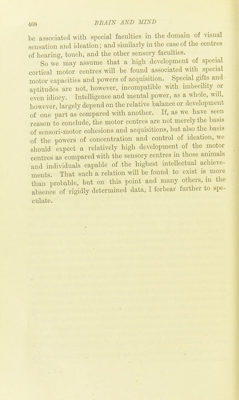 be associated with special faculties in the domain of visual sensation and ideation; and similarly in the case of the centres of hearing, touch, and the other sensory faculties. So we may assume that a high development of special cortical motor centres will be found associated with special motor capacities and powers of acquisition. Special gifts and aptitudes are not, however, incompatible with imbecihty or even idiocy. Intelligence and mental power, as a whole, will, however, largely depend on the relative balance or development of one part as compared with another. If, as we have seen reason to conclude, the motor centres are not merely the basis of sensori-motor cohesions and acquisitions, but also the basis of the powers of concentration and control of ideation, we should expect a relatively high development of the motor centres as compared with the sensory centres in those animals and individuals capable of the highest intellectual achieve- ments. That such a relation will be found to exist is more than probable, but on this point and many others, ha the absence of rigidly determined data, I forbear further to spe- culate.