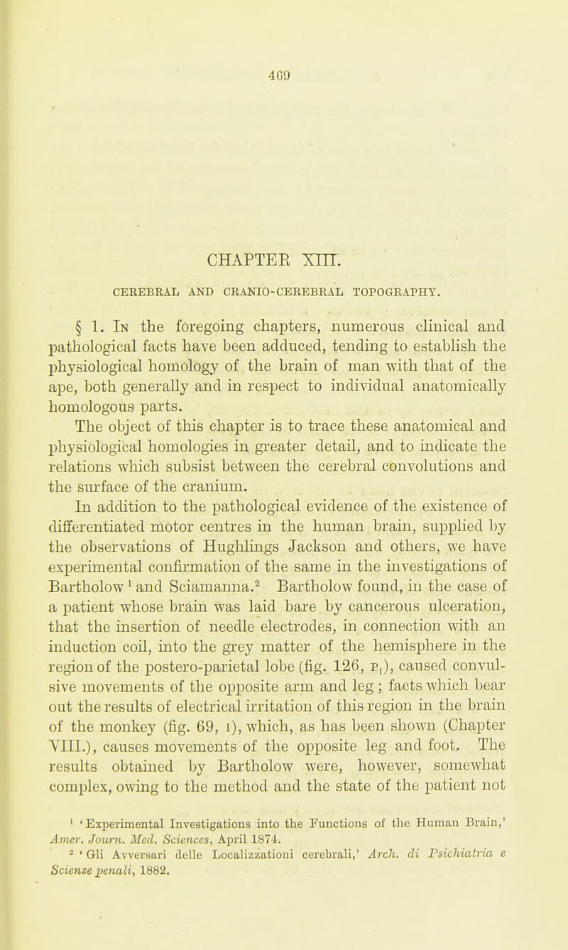 4G9 CHAPTEE xnr. CEREBRAL AND CRANIO-CEREBRAL TOPOGRAPHY. § 1. In the foregoing chapters, numerous clinical and pathological facts have been adduced, tending to establish the physiological homology of the brain of man with that of the ape, both generally and in respect to individual anatomically homologous parts. The object of this chapter is to trace these anatomical and physiological homologies in greater detail, and to indicate the relations which subsist between the cerebral convolutions and the sm'face of the cranium. In addition to the pathological evidence of the existence of differentiated motor centres in the human brain, supplied by the observations of Hughhngs Jackson and others, we have experimental confirmation of the same in the investigations of Bartholow ' and Sciamanna.^ Bartholow found, in the case of a patient whose brain was laid bare by cancerous ulceration, that the insertion of needle electrodes, m connection with an induction coil, into the grey matter of the hemisphere in the region of the postero-parietal lobe (fig. 126, p,), caused convul- sive movements of the opposite arm and leg ; facts which bear out the results of electrical u-ritation of this region m the brain of the monkey (fig. 69, i), which, as has been shown (Chapter YIII.), causes movements of the opposite leg and foot. The results obtamed by Bartholow were, however, somewhat complex, owing to the method and the state of the patient not ' 'Experimental Investigations into the Functions of the Human Brain,' Amer. Journ. Med. Sciences, April 187-1. ^ ' Gli Avversari clelle Localizzationi cerebrali,' Arch, di Psichiatria e Scienze penali, 1882.