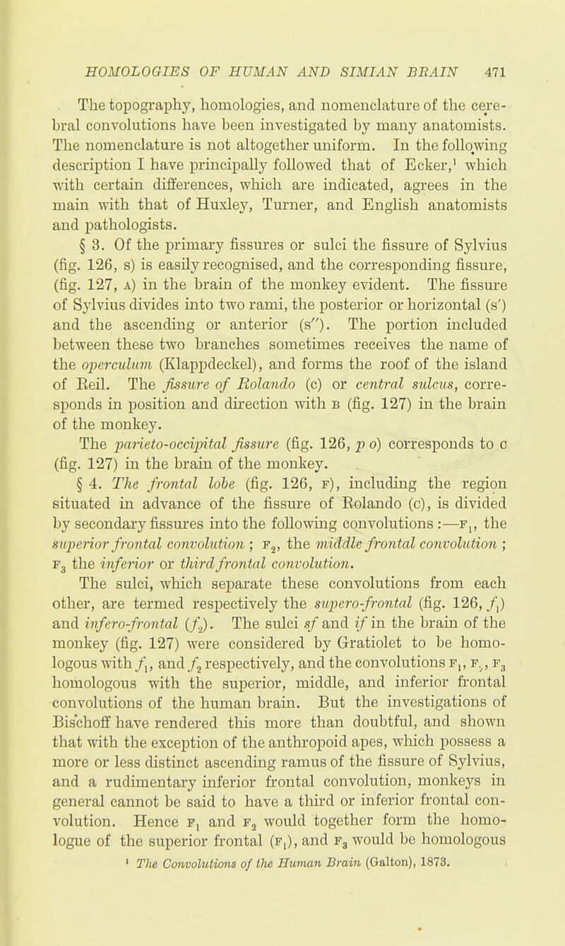 The topography, homologies, and nomenclature of the cere- bral convolutions have been investigated by many anatomists. The nomenclature is not altogether uniform. In the following description I have principally followed that of Ecker, which with certain differences, which are indicated, agrees in the main with that of Huxley, Turner, and English anatomists and jDathologists. § 3. Of the primary fissures or sulci the fissure of Sylvius (fig. 126, s) is easily recognised, and the corresponding fissure, (fig. 127, a) in the brain of the monkey evident. The fissure of Sylvius divides into two rami, the posterior or horizontal (s') and the ascending or anterior (s). The portion included between these two branches sometimes receives the name of the operculum (Klappdeckel), and forms the roof of the island of Eeil. The fissure of Rolando (c) or central sulcus, corre- sponds in position and direction with b (fig. 127) in the brain of the monkey. The parieto-occijyital fissure (fig. 126, p o) corresponds to c (fig. 127) in the brain of the monkey. § 4. The frontal lobe (fig. 126, f), including the region situated in advance of the fissm-e of Rolando (c), is divided by secondary fissmres into the following convolutions :—f,, the superior frontal convolution ; Fj, the middle frontal convolution ; Fj the inferior or third frontal convolution. The sulci, which separate these convolutions from each other, are termed respectively the superofrontal (fig. 126, /,) and infera frontal (f.^. The sulci sf and if in the brain of the monkey (fig. 127) were considered by (xratiolet to be homo- logous with/,, and/2 respectively, and the convolutions f,, f.^, F3 homologous with the superior, middle, and inferior frontal convolutions of the human brain. But the investigations of Bischoff have rendered this more than doubtful, and shown that with the exception of the anthropoid apes, which possess a more or less distinct ascending ramus of the fissure of Sylvius, and a rudimentary inferior frontal convolution, monkeys in general cannot be said to have a thu-d or inferior frontal con- volution. Hence f, and would together form the homo- logue of the superior frontal (f,), and F3 would be homologous ' The Convoluticms of the Human Brain (Galton), 1873.