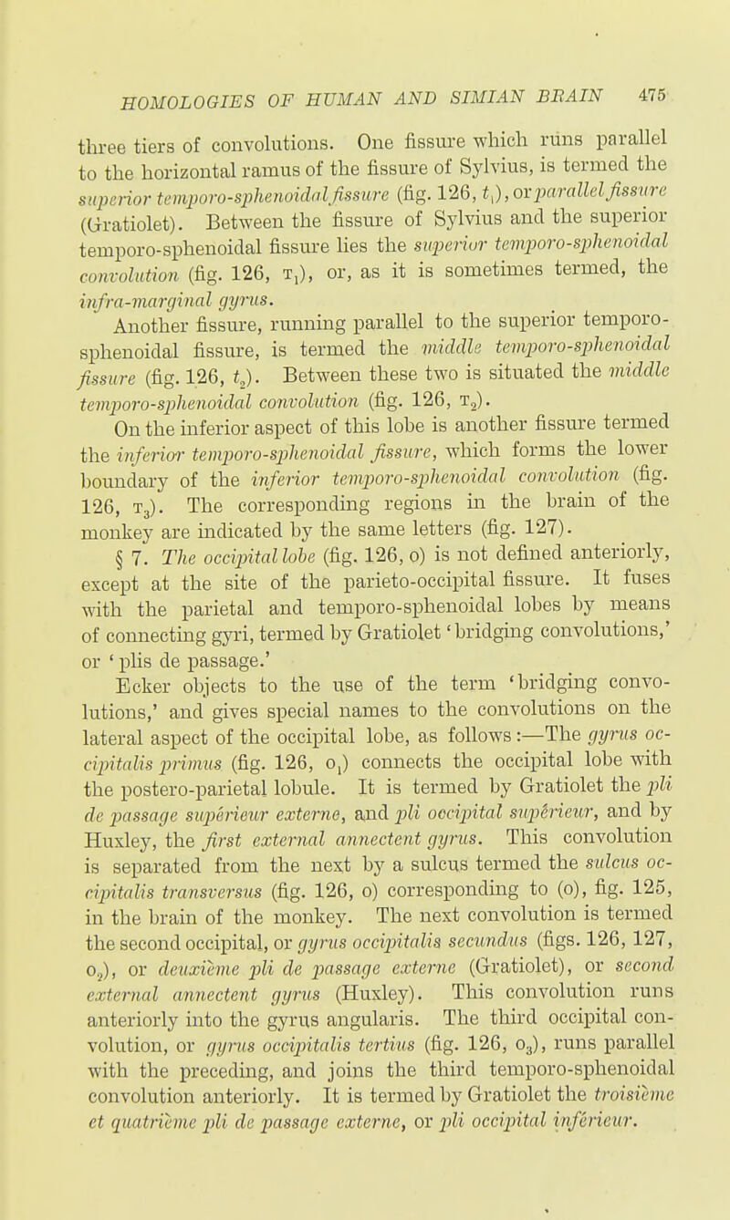 three tiers of convolutions. One fissure which runs parallel to the horizontal ramus of the fissure of Sylvius, is termed the superior temporo-sphmoidalfissure (fig. 126, t,),ovparallelfissure (Gratiolet). Between the fissure of Sylvius and the superior temporo-sphenoidal fissure hes the superior Umporo-sphenoidal convolution (fig. 126, T;), or, as it is sometimes termed, the infra-marginal gyrus. Another fissure, running parallel to the superior temporo- sphenoidal fissure, is termed the viiddle temporo-sphenoidal fissure (fig. 126, t^. Between these two is situated the middle temporo-sphenoidal convolution (fig. 126, t,). On the inferior aspect of this lohe is another fissure termed the inferior- temporo-sphenoidal fissure, which forms the lower houndary of the inferior temporo-sphenoidal convolution (fig. 126, T3). The corresponding regions in the hrain of the monkey are uidicated by the same letters (fig. 127). § 7. The occipitallohe (fig. 126, 0) is not defined anteriorly, except at the site of the parieto-occipital fissure. It fuses with the parietal and temporo-sphenoidal lobes by means of connecting gyri, termed by Gratiolet' bridging convolutions,' or ' plis de passage.' Ecker objects to the use of the term 'bridging convo- lutions,' and gives special names to the convolutions on the lateral aspect of the occipital lobe, as follows:—The gyrus oc- cipitalis primus (fig. 126, o,) connects the occipital lobe with the postero-parietal lobule. It is termed by Gratiolet the pli de passage superieur externe, and pli occiintal suptieur, and by Huxley, the first external annectent gyrus. This convolution is separated from the next by a sulcus termed the sulcus oc- cipitalis transversus (fig. 126, 0) corresponding to (0), fig. 125, in the brain of the monkey. The next convolution is termed the second occipital, or gyrus occipitalis secundus (figs. 126, 127, Oj), or deuxieme pli de jiassage externe (Gratiolet), or second external annectent gyrus (Huxley). This convolution runs anteriorly into the gyrus angularis. The third occipital con- volution, or gyrus occipitalis tertius (fig. 126, O3), runs parallel with the preceduag, and joins the third temporo-sphenoidal convolution anteriorly. It is termed by Gratiolet the troisihne et quatrieme pli de passage externe, or j^H occipital inferieur.