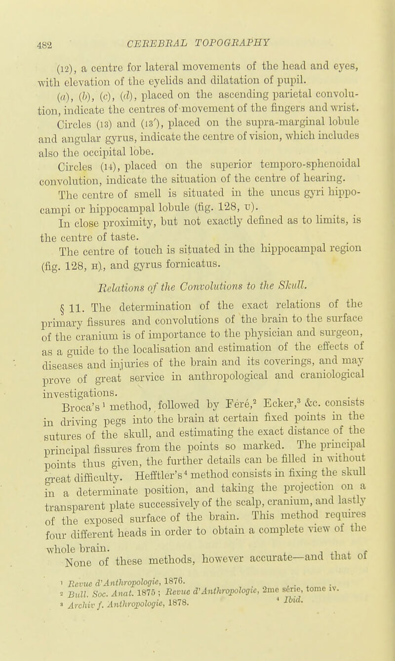 (12), a centre for lateral movements of tlie head and eyes, with elevation of the eyelids and dilatation of pupil. ()) ('^)' ('^)' placed on the ascending parietal convolu- tion, indicate the centres of movement of the fingers and wrist. Circles (i3) and (is'), placed on the supra-marginal lobule and angular gyrus, indicate the centre of vision, which includes also the occii)ital lobe. Circles (u), placed on the superior temporo-sphenoidal convolution, indicate the situation of the centre of hearing. The centre of smell is situated in the uncus gyri hippo- campi or hippocampal lobule (fig. 128, u). In close proximity, but not exactly defined as to limits, is the centre of taste. The centre of touch is situated ui the hippocampal region (fig. 128, H), and gyrus fornicatus. Relations of the Convolutions to the Skull. § 11. The determination of the exact relations of the primary fissures and convolutions of the brain to the surface of the cranium is of importance to the physician and sui-geon, as a wuide to the locaUsation and estimation of the effects of diseases and injm-ies of the brain and its coverings, and may prove of great service in anthropological and craniological investigations. Broca's' method, foUowed by Fere,== Ecker,^ &c. consists in driving pegs into the brain at certam fixed points in the sutm-es of the skull, and estimating the exact distance of the principal fissures from the points so marked. The prmcipal points thus given, the further details can be fiUed m without great difficulty. Hefftler's' method consists m fixing the skull in a determinate position, and taking the projection on a transparent plate successively of the scalp, cranium, and lastly of the exposed surface of the brain. This method requnes four different heads m order to obtain a complete view of the whole brain. j + None of these methods, however accurate—and that ot ' Eovuo d'Anthropologic, 1876. ... = Bidl. Soc. Anat. 1875 ; Bevuc d'Anthrojoologie, 2me s^rie, tome iv. » Archiv f. Anthropologic, 1878. * •T'*-