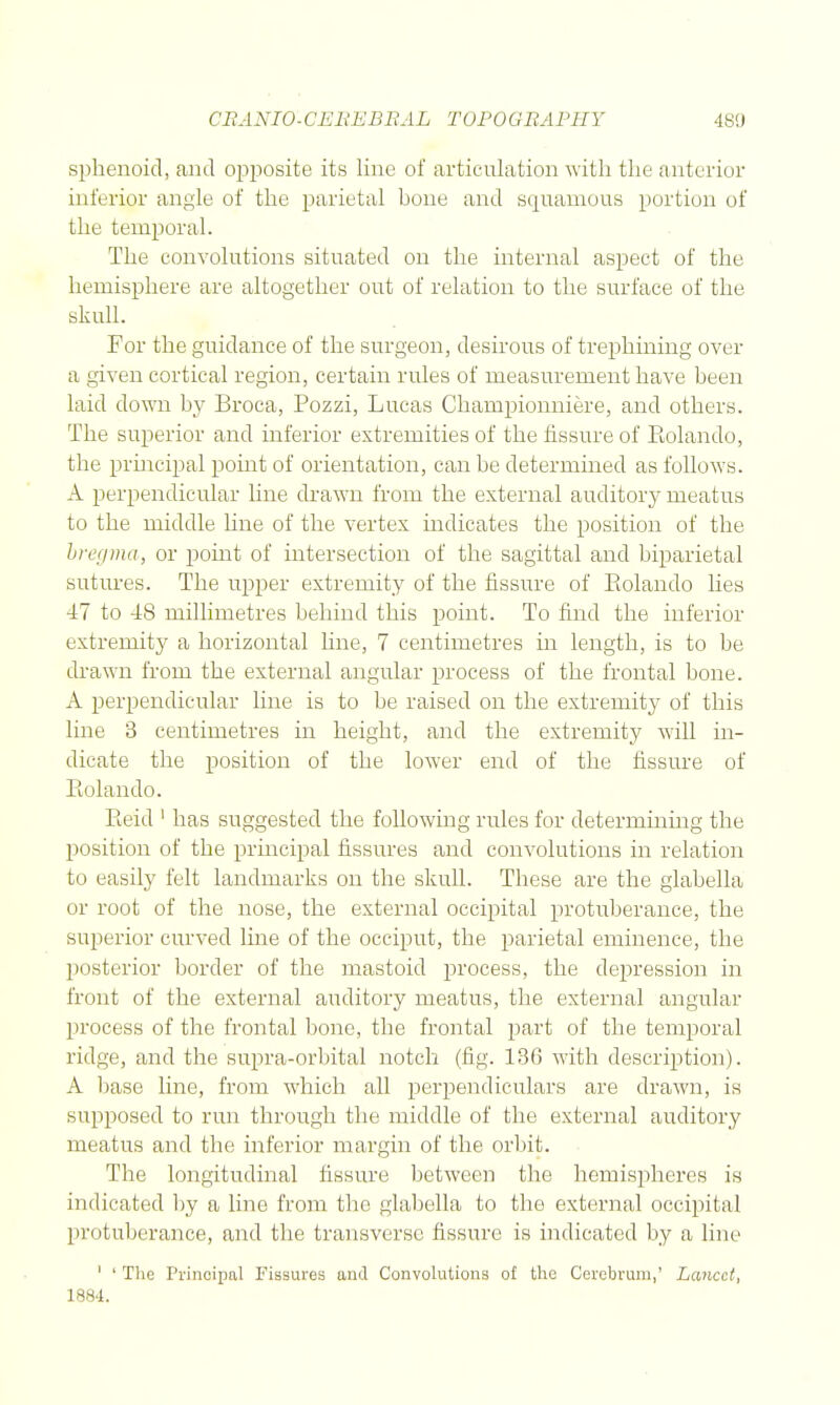 sphenoid, and opposite its line of articulation with the anterior inferior angle of the parietal bone and squamous portion of the temporal. The convolutions situated on the internal aspect of the hemisphere are altogether out of relation to the surface of the skull. For the guidance of the surgeon, desirous of trephining over a given cortical region, certain rules of measurement have been laid down by Broca, Pozzi, Lucas Championniere, and others. The superior and inferior extremities of the fissure of Eolando, the prmcipal pomt of orientation, can be determined as follows. A perpendicular hne drawn from the external auditory meatus to the middle line of the vertex indicates the position of the hrecima, or point of intersection of the sagittal and biparietal sutures. The upper extremity of the fissure of Eolando lies 47 to 48 millimetres behind this point. To find the inferior extremity a horizontal hne, 7 centimetres in length, is to be drawn from the external angular process of the frontal bone. A perpendicular line is to be raised on the extremity of this line 3 centimetres in height, and the extremity will in- dicate the position of the lower end of the fissure of Eolando. Eeid ' has suggested the following rules for determining the position of the principal fissures and convolutions in relation to easily felt landmarks on the skull. These are the glabella or root of the nose, the external occipital protuberance, the superior curved line of the occiput, the parietal eminence, the posterior border of the mastoid process, the depression in front of the external auditory meatus, the external angular process of the frontal bone, the frontal part of the temporal ridge, and the supra-orbital notch (fig. 136 with description). A base line, from which all perpendiculars are drawn, is supposed to run through the middle of the external auditory meatus and the inferior margin of the orbit. . The longitudinal fissure between the hemispheres is indicated by a line from the glabella to the external occipital protuberance, and the transverse fissure is indicated by a line ' ' The Principal Fissures and Convolutions of the Cerebrum,' Lancet, 1884.