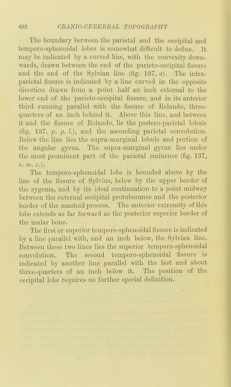 The boundary between the parietal and the occipital and tempore-sphenoidal lobes is somewhat difficult to define. It may be indicated by a curved line, with the convexity down- wards, drawn between the end of the parieto-occipital fissure and the end of the Sylvian line (fig. 137, a). The intra- parietal fissure is indicated by a line curved in the opposite direction drawn from a point half an inch external to the lower end of the parieto-occipital fissure, and in its anterior third running parallel with the fissure of Eolando, three- quarters of an inch behind it. Above this Ime, and between it and the fissure of Eolando, lie the postero-parietal lobule (fig. 137, J}, p. I.), and the ascending parietal convolution. Below the line lies the supra-marginal lobule and portion of the angular gyrus. The supra-marginal gyrus lies under the most prominent part of the parietal eminence (fig. 137, s. m. c). The temporo-sphenoidal lobe is bounded above by the line of the fissure of Sylvius, below by the upper border of the zygoma, and by its ideal continuation to a point midway between the external occipital protuberance and the posterior border of the mastoid process. The anterior extremity of this lobe extends as far forward as the posterior superior border of the malar bone. The first or superior temporo-sphenoidal fissure is indicated by a line parallel with, .and an inch below, the Sylvian line. Between these two lines lies the superior temporo-sphenoidal convolution. The second temporo-sphenoidal fissure is indicated by another line parallel with the last and about three-quarters of an inch below it. The position of the occipital lobe requires no further special definition.