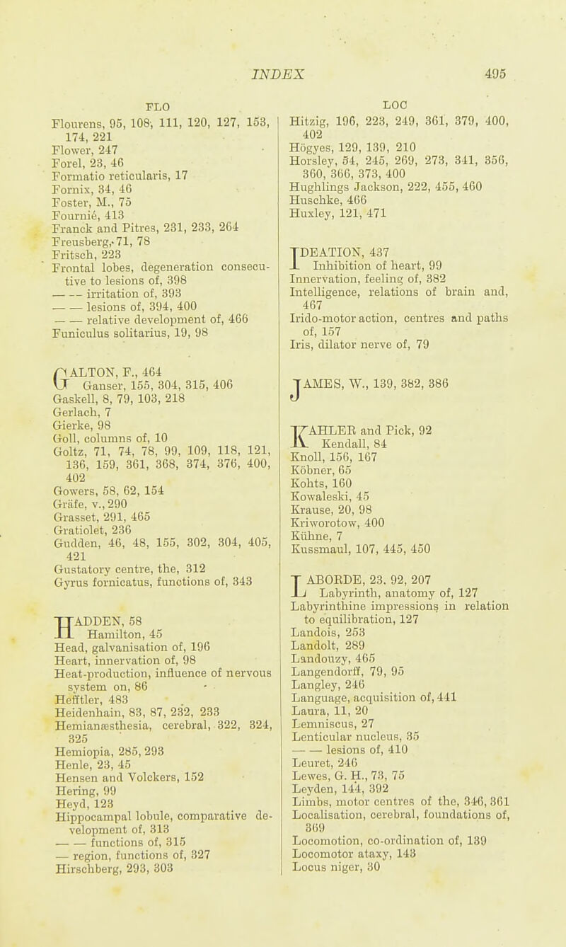 FLO Flom-ens, 95, 108-, 111, 120, 127, 153, 174, 221 Flower, 247 Forel, 23, 46 Foi'iuatio reticulaiis, 17 Fornix, 34, 46 Foster, M., 75 Fourni^, 413 Franck and Pitres, 231, 233, 264 Freusberg,.71, 78 Fritsch, 223 Frontal lobes, degeneration consecu- tive to lesions of, 398 irritation of, 393 lesions of, 394, 400 relative development of, 466 Funiculus solitarius, 19, 98 GALTON, F., 464 Ganser, 155, 304, 315, 406 Gaskell, 8, 79, 103, 218 Gerlach, 7 Gierke, 98 Goll, columns of, 10 Goltz, 71, 74, 78, 99, 109, 118, 121, 186, 159, 361, 368, 374, 376, 400, 402 Gowers, 58, 62, 154 Griife, v., 290 Grasset, 291, 465 Gratiolet, 236 Gudden, 46, 48, 155, 302, 304, 405, 421 Gustatory centre, the, 312 Gyrus fornicatus, functions of, 343 HADDEN, 58 Hamilton, 45 Head, galvanisation of, 196 Heart, innervation of, 98 Heat-production, influence of nervous system on, 86 Hefftler, 483 Heidenhain, 83, 87, 232, 233 Hemianajstliesia, cerebral, 322, 324, 325 Hemiopia, 285, 293 Henle, 23, 45 Hensen and Volckers, 152 Hering, 99 Heyd, 123 Hippocampal lobule, comparative de- velopment of, 313 functions of, 315 — region, functions of, 327 Hirschberg, 293, 303 LOC Hitzig, 196, 223, 249, 361, 379, 400, 402 Hbgyes, 129, 139, 210 Horsley, 34, 215, 269, 273, 341, 356, 360, 366, 373, 400 Hughlings Jackson, 222, 455, 460 Huscbke, 466 Huxley, 121, 471 TDEATION, 437 JL Inhibition of heart, 99 Innervation, feeling of, 382 Intelligence, relations of brain and, 467 Irido-motor action, centres and paths of, 157 Iris, dilator nerve of, 79 JAMES, W., 139, 382, 386 KAHLEE and Pick, 92 Kendall, 84 Knoll, 156, 167 Kobner, 65 Kohts, 160 Kowaleski, 45 Krause, 20, 98 Kriworotow, 400 Kiihne, 7 Kussmaul, 107, 445, 450 LABORDE, 23. 92, 207 Labyrinth, anatomy of, 127 Labyrinthine impressions in relation to equilibration, 127 Landois, 253 Landolt, 289 Landouzy, 465 Langendorff, 79, 95 Langley, 246 Language, acquisition of, 441 Laura, 11, 20 Lemniscus, 27 Lenticular nucleus, 35 —■ — lesions of, 410 Leuret, 246 Lewes, G. H., 73, 75 Leyden, 144, 392 Limbs, motor centres of the, 346, 361 Localisation, cerebral, foundations of, 869 Locomotion, co-ordination of, 139 Locomotor ataxy, 143 Locus nigcr, 30