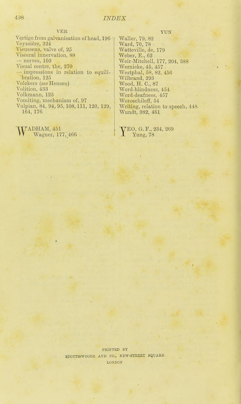 VEK Vertigo from galvanisation of head, 196 Veyssi^re, 324 Vieiissens, valve of, 25 Visceral innervation, 88 —• nerves, 103 Visual centre, the, 270 — impressions in relation to equili- bration, 125 Volckers (see Hansen) Volition, 433 Volkmann, 123 Vomiting, mechanism of, 97 Vulpian, 84, 94, 95,108, 111, 120, 129, 164, 176 WADHAM, 451 Wagner, 177,1466 YUN Waller, 7!), 82 Ward, 70, 78 Watteville, de, 179 Weber, E., 02 Weir-Mitchell, 177, 204, 388 Wernicke, 45, 457 Westphal, 58, 82, 456 Wilbrand, 293 Wood, H. C, 87 Word-blindness, 454 Word-deafness, 457 Woroschiloff, 54 Writing, relation to speech, 448 Wundt, 382, 461 TEO, G.F., 234, 269 Yung, 78 rnlKTED DY eroiTiswooDE and co., kew-stbeet squabe LOSBOM