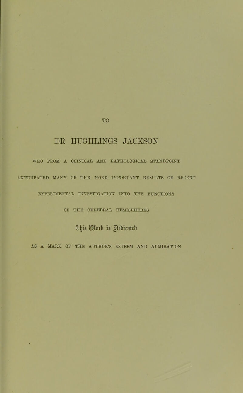 TO DR HUGHLINGS JACKSON WHO FBOM A CLINICAL AND PATHOLOGICAL STANDPOINT ANTICIPATED MANY OP THE MOKE IMPORTANT REStTLTS OP RECENT EXPERIMENTAL INVESTIGATION INTO THE FUNCTIONS OF THE CEREBRAL HEMISPHERES i^is Moxk is llcMratcb AS A MARK OF THE AUTHOR'S ESTEEM AND ADMIRATION