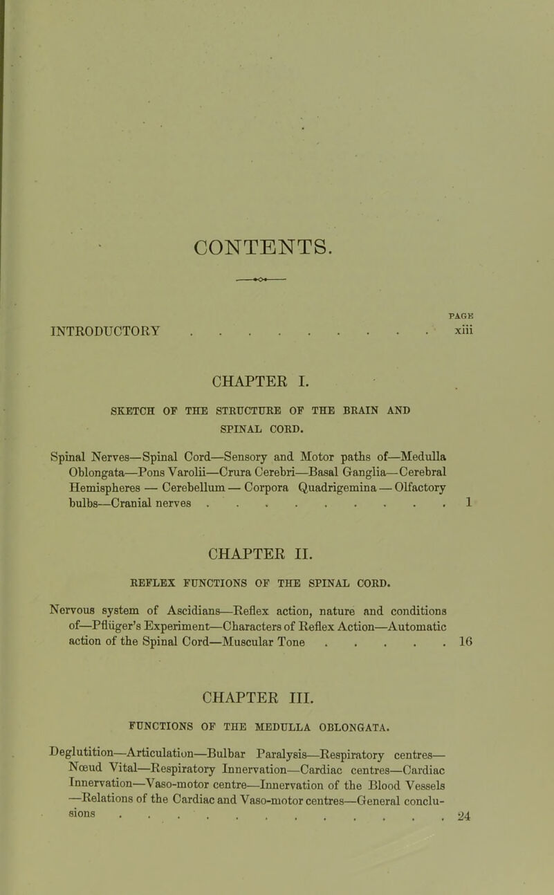 CONTENTS. PACK INTRODUCTORY xiii CHAPTEE I. SKETCH OF THE STRUCTURE OF THE BRAIN AND SPINAL CORD, Spinal Nerves—Spinal Cord—Sensory and Motor paths of—Medulla Oblongata—Pons Varolii—Crura Cerebri—Basal Ganglia—Cerebral Hemispheres — Cerebellum — Corpora Quadrigemina — Olfactory bulbs—Cranial nerves 1 CHAPTEE II. REFLEX FUNCTIONS OF THE SPINAL CORD. Nervous system of Ascidians—Reflex action, nature and conditions of—Pfliiger's Experiment—Characters of Reflex Action—Automatic action of the Spinal Cord—Muscular Tone 16 CHAPTEE III. FUNCTIONS OF THE MEDULLA OBLONGATA. Deglutition—Articulation—Bulbar Paralysis—Respiratory centres— Noeud Vital—Respiratory Innervation—Cardiac centres—Cardiac Innervation—Vaso-motor centre—Innervation of the Blood Vessels —Relations of the Cardiac and Vaso-motor centres—General conclu- sions ............ 24