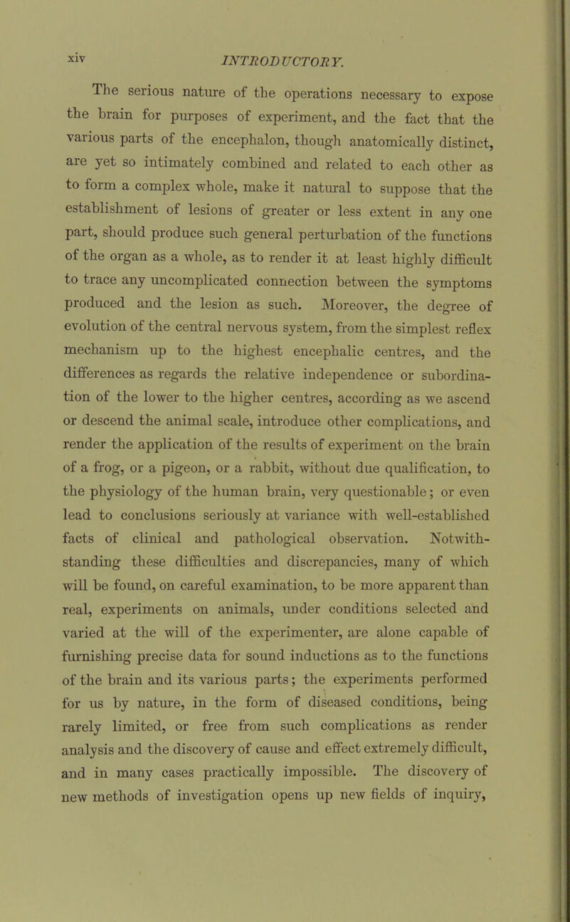 The serious nature of the operations necessary to expose the brain for purposes of experiment, and the fact that the various parts of the encephalon, though anatomically distinct, are yet so intimately combined and related to each other as to form a complex whole, make it natural to suppose that the establishment of lesions of greater or less extent in any one part, should produce such general perturbation of the functions of the organ as a whole, as to render it at least highly difficult to trace any uncomplicated connection between the symptoms produced and the lesion as such. Moreover, the degree of evolution of the central nervous system, from the simplest reflex mechanism up to the highest encephalic centres, and the differences as regards the relative independence or subordina- tion of the lower to the higher centres, according as we ascend or descend the animal scale, introduce other complications, and render the application of the results of experiment on the brain of a frog, or a pigeon, or a rabbit, without due qualification, to the physiology of the human brain, very questionable; or even lead to conclusions seriously at variance with well-established facts of clinical and pathological observation. Notwith- standing these difficulties and discrepancies, many of which will be found, on careful examination, to be more apparent than real, experiments on animals, imder conditions selected and varied at the will of the experimenter, are alone capable of furnishing precise data for sound inductions as to the functions of the brain and its various parts; the experiments performed for us by nature, in the form of diseased conditions, being rarely limited, or free from such complications as render analysis and the discovery of cause and efiFect extremely difficult, and in many cases practically impossible. The discovery of new methods of investigation opens up new fields of inquiry,