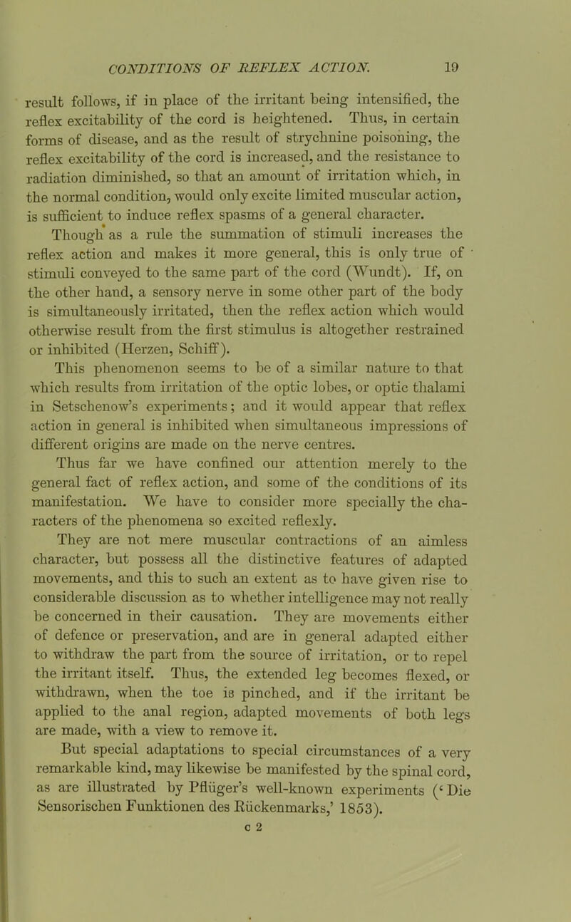 result follows, if in place of the irritant being intensified, tlie reflex excitability of the cord is heightened. Thus, in certain forms of disease, and as the result of strychnine poisoning, the reflex excitability of the cord is increased, and the resistance to radiation diminished, so that an amount of irritation which, in the normal condition, would only excite limited muscular action, is sufficient to induce reflex spasms of a general character. Though as a rule the summation of stimuli increases the reflex action and makes it more general, this is only true of ' stimuli conveyed to the same part of the cord (Wundt). If, on the other hand, a sensory nerve in some other part of the body is simultaneously irritated, then the reflex action which would otherwise result from the first stimulus is altogether restrained or inhibited (Herzen, Schifi). This phenomenon seems to be of a similar natiu'e to that which results from irritation of the optic lobes, or optic thalami in Setschenow's experiments; and it would appear that reflex action in general is inhibited when simultaneous impressions of difierent origins are made on the nerve centres. Thus far we have confined our attention merely to the general fact of reflex action, and some of the conditions of its manifestation. We have to consider more specially the cha- racters of the phenomena so excited reflexly. They are not mere muscular contractions of an aimless character, but possess all the distinctive features of adapted movements, and this to such an extent as to have given rise to considerable discussion as to whether intelligence may not really be concerned in their causation. They are movements either of defence or preservation, and are in general adapted either to withdraw the part from the source of irritation, or to repel the irritant itself. Thus, the extended leg becomes flexed, or withdrawn, when the toe is pinched, and if the irritant be applied to the anal region, adapted movements of both legs are made, with a view to remove it. But special adaptations to special circumstances of a very remarkable kind, may likewise be manifested by the spinal cord, as are illustrated by Pfliiger's well-known experiments (' Die Sensorischen Funktionen des Eiickenmarks,' 1853).