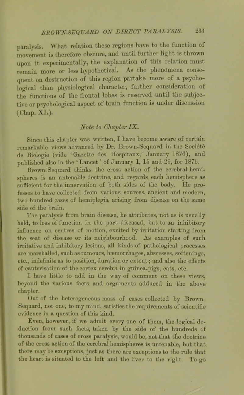 BROWX-SEQUABD ON DIRECT PARALYSIS. paralysis. Wliat relation these regions have to the function of movement is therefore obscure, and until further light is thrown upon it experimentally, the explanation of this relation must remain more or less hypothetical. As the phenomena conse- quent on destruction of this region partake more of a psycho- logical than physiological character, further consideration of the functions of the frontal lobes is reserved until the subjec- tive or psychological aspect of brain function is under discussion (Chap. XL). Note to Chapter IX. Since this chapter was written, I have become aware of certain remarkable views advanced by Dr. Brown-Sequard in the Society de Biologie (vide 'Gazette des Hospitanx,' January 1876), and pnblished also in the ' Lancet' of January 1, 15 and 29, for 187G. Brown-Sequard thinks the cross action of the cerebral hemi- spheres is an untenable doctrine, and regards each hemisphere as snfiBcient for the innervation of both sides of the body. He pro- fesses to have collected from various sources, ancient and modern, two hundred cases of hemiplegia arising from disease on the same side of the brain. The paralysis from brain disease, he attributes, not as is usually held, to loss of function in the part diseased, but to an inhibitory influence on centres of motion, excited by irritation starting from the seat of disease or its neighbourhood. As examples of such irritative and inhibitory lesions, all kinds of pathological processes are marshalled, such as tumours, hoemorrhages, abscesses, softenings, etc., indefinite as to position, duration or extent; and also the effects of cauterisation of the cortex cerebri in guinea-pigs, cats, etc. I have little to add in the way of comment on these views, beyond the various facts and arguments adduced in the above chapter. Out of the heterogeneous mass of cases collected by Bro-RTi- Sequard, not one, to my mind, satisfies the requirements of scientific evidence in a question of this kind. Even, however, if we admit every one of them, the logical de- duction from such facts, taken by the side of the hundreds of thousands of cases of cross paralysis, would be, not that tfie doctriuo of the cross action of the cerebral liemispheres is untenable, but that there may be exceptions, just as there are exceptions to the rule that the heart is situated to the left and the liver to the right. To go