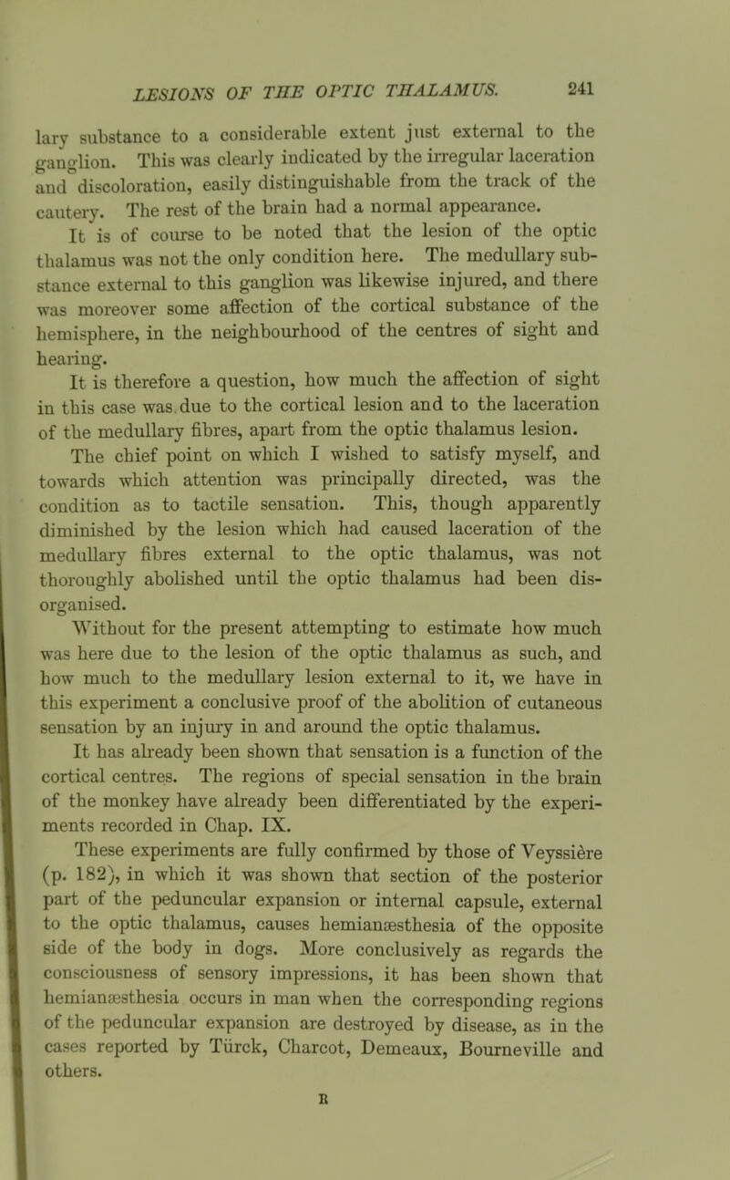 LI:sIO^^s OF the optic thalamus. lary substance to a considerable extent just external to the ganglion. This was clearly indicated by the irregular laceration and discoloration, easily distinguishable from the track of the cautery. The rest of the brain had a normal appearance. It is of course to be noted that the lesion of the optic thalamus was not the only condition here. The medullary sub- stance external to this ganglion was likewise injured, and there was moreover some affection of the cortical substance of the hemisphere, in the neighbourhood of the centres of sight and hearing. It is therefore a question, how much the affection of sight in this case was due to the cortical lesion and to the laceration of the medullary fibres, apart from the optic thalamus lesion. The chief point on which I wished to satisfy myself, and towards which attention was principally directed, was the condition as to tactile sensation. This, though apparently diminished by the lesion which had caused laceration of the medullary fibres external to the optic thalamus, was not thoroughly abolished until the optic thalamus had been dis- organised. Without for the present attempting to estimate how much was here due to the lesion of the optic thalamus as such, and how much to the medullary lesion external to it, we have in this experiment a conclusive proof of the abolition of cutaneous sensation by an injiuy in and around the optic thalamus. It has already been shown that sensation is a function of the cortical centres. The regions of special sensation in the brain of the monkey have already been differentiated by the experi- ments recorded in Chap. IX. These experiments are fully confirmed by those of Veyssi^re (p. 182), in which it was shown that section of the posterior part of the peduncular expansion or internal capsule, external to the optic thalamus, causes hemiansesthesia of the opposite side of the body in dogs. More conclusively as regards the consciousness of sensory impressions, it has been shown that hemianesthesia occurs in man when the corresponding regions of the peduncular expansion are destroyed by disease, as in the cases reported by Tiirck, Charcot, Demeaux, Bourneville and others. B