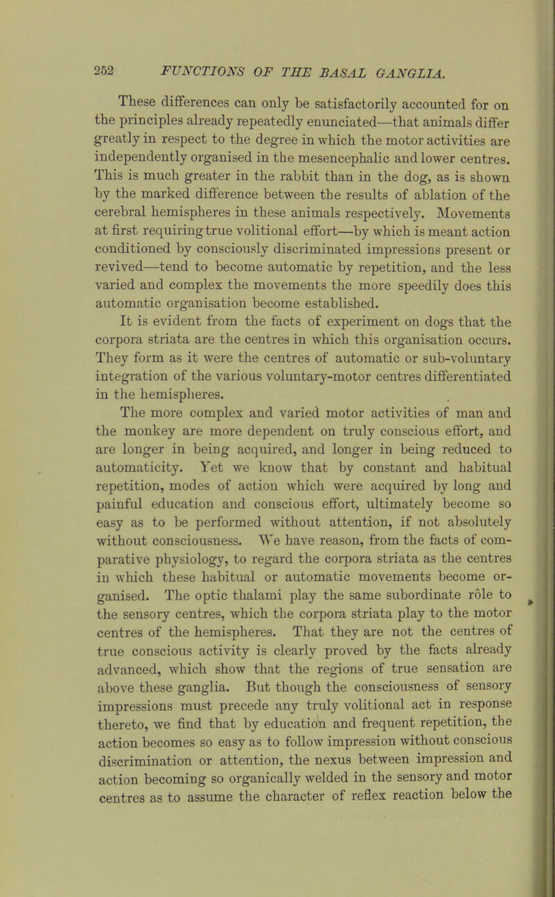 These differences can only be satisfactorily accounted for on the principles already repeatedly enunciated—that animals differ greatly in respect to the degree in which the motor activities are independently organised in the mesencephalic and lower centres. This is much greater in the rabbit than in the dog, as is shown by the marked difference between the results of ablation of the cerebral hemispheres in these animals respectively. Movements at first requiring true volitional effort—by which is meant action conditioned by consciously discriminated impressions present or revived—tend to become automatic by repetition, and the less varied and complex the movements the more speedily does this automatic organisation become established. It is evident from the facts of experiment on dogs that the corpora striata are the centres in which this organisation occiu-s. They form as it were the centres of automatic or sub-voluntary integi-ation of the various voluntary-motor centres differentiated in the hemisplieres. The more complex and varied motor activities of man and the monkey are more dependent on truly conscious effort, and are longer in being acquired, and longer in being reduced to automaticity. Yet we know that by constant and habitual repetition, modes of action which were acquired by long and painful education and conscious effort, ultimately become so easy as to be performed without attention, if not absolutely without consciousness. We have reason, from the facts of com- parative physiology, to regard the corpora striata as the centres in which these habitual or automatic movements become or- ganised. The optic thalami play the same subordinate role to the sensory centres, which the corpora striata play to the motor centres of the hemispheres. That they are not the centres of true conscious activity is clearly proved by the facts already advanced, which show that the regions of true sensation are above these ganglia. But though the consciousness of sensory impressions must precede any truly volitional act in response thereto, we find that by education and frequent repetition, the action becomes so easy as to follow impression without conscious discrimination or attention, the nexus between impression and action becoming so organically welded in the sensory and motor centres as to assume the character of reflex reaction below the